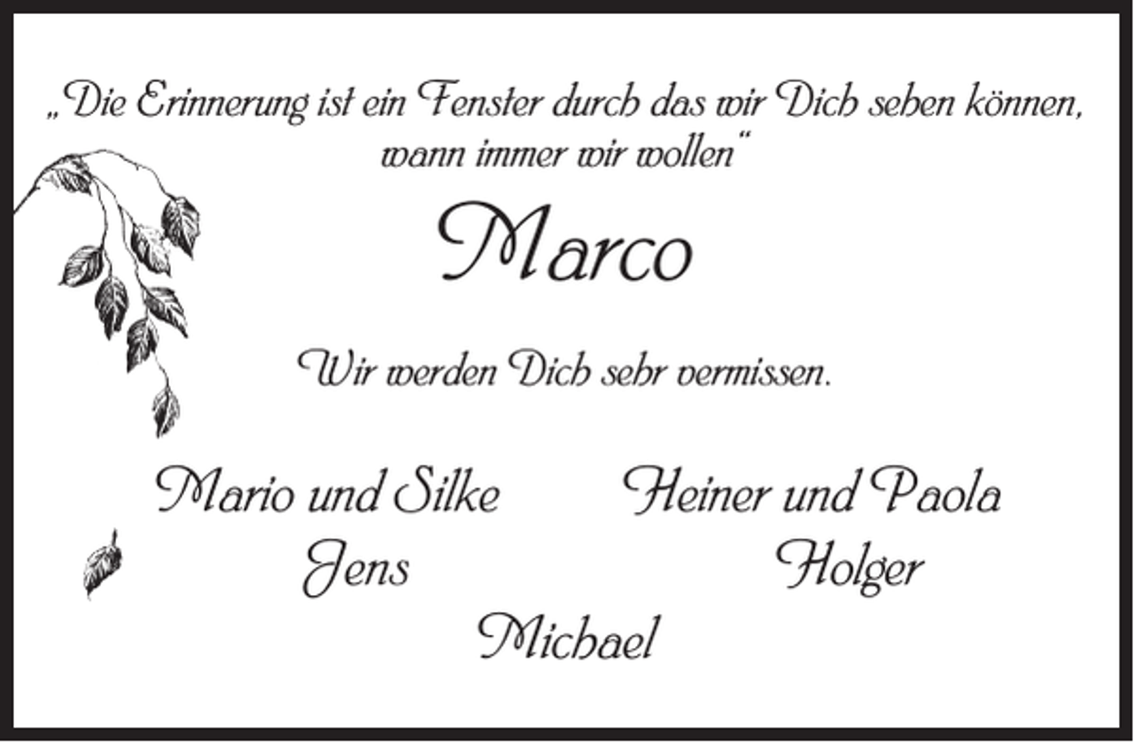 <p>„Die Erinnerung ist ein Fenster durch das wir Dich sehen können,<br />wann immer wir wollen“</p><p>Marco</p><p>Wir werden Dich sehr vermissen.</p><p>Mario und Silke Heiner und Paola<br />Jens Holger<br />Michael</p>