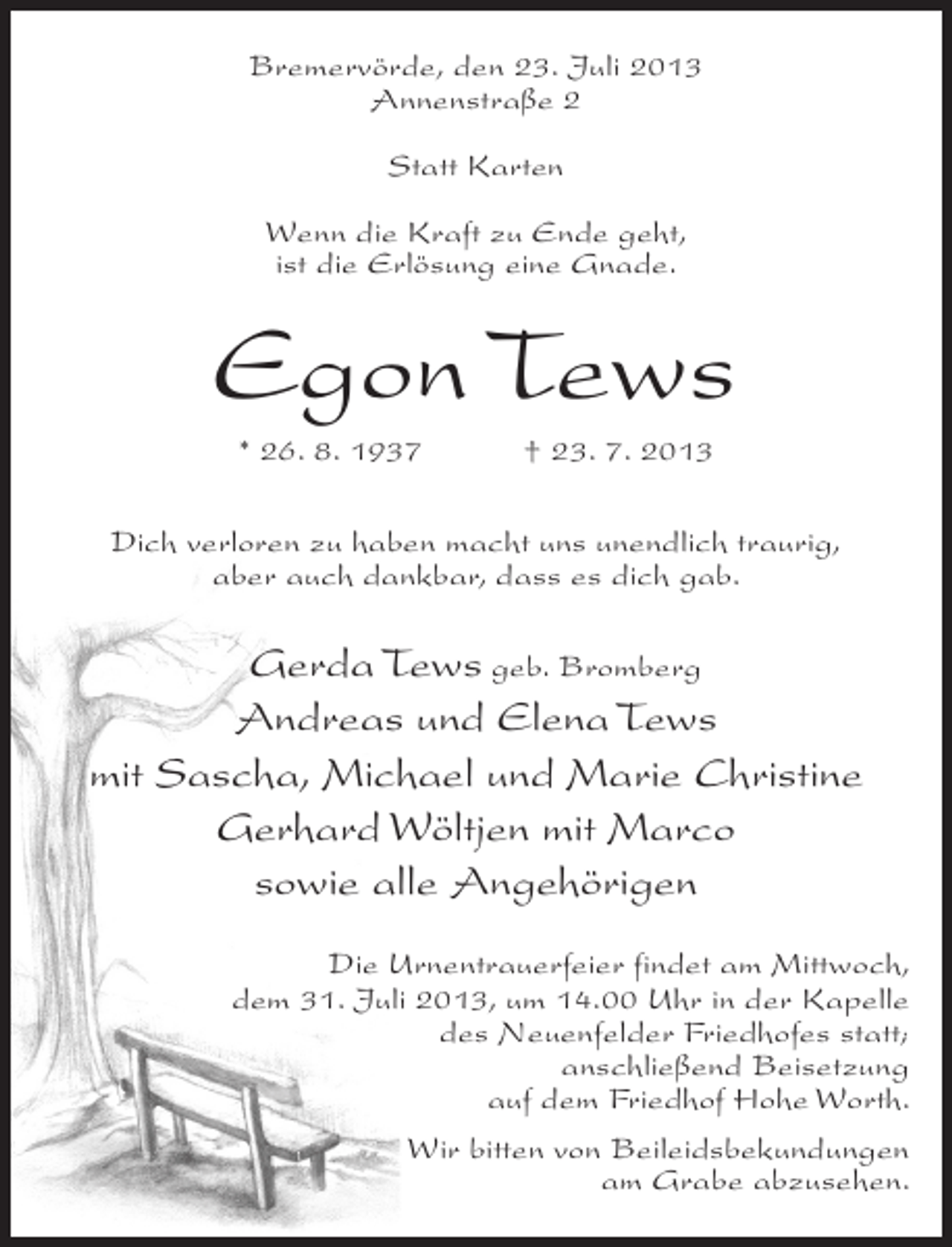 <p>Bremervörde, den 23. Juli 2013<br />Annenstraße 2<br />Statt Karten<br />Wenn die Kraft zu Ende geht,<br />ist die Erlösung eine Gnade.</p><p>Egon Tews<br />* 26. 8. 1937 † 23. 7. 2013<br />Dich verloren zu haben macht uns unendlich traurig,<br />aber auch dankbar, dass es dich gab.</p><p>Gerda Tews geb. Bromberg<br />Andreas und Elena Tews<br />mit Sascha, Michael und Marie Christine<br />Gerhard Wöltjen mit Marco<br />sowie alle Angehörigen<br />Die Urnentrauerfeier findet am Mittwoch,<br />dem 31. Juli 2013, um 14.00 Uhr in der Kapelle<br />des Neuenfelder Friedhofes statt;<br />anschließend Beisetzung<br />auf dem Friedhof Hohe Worth.<br />Wir bitten von Beileidsbekundungen<br />am Grabe abzusehen.</p>
