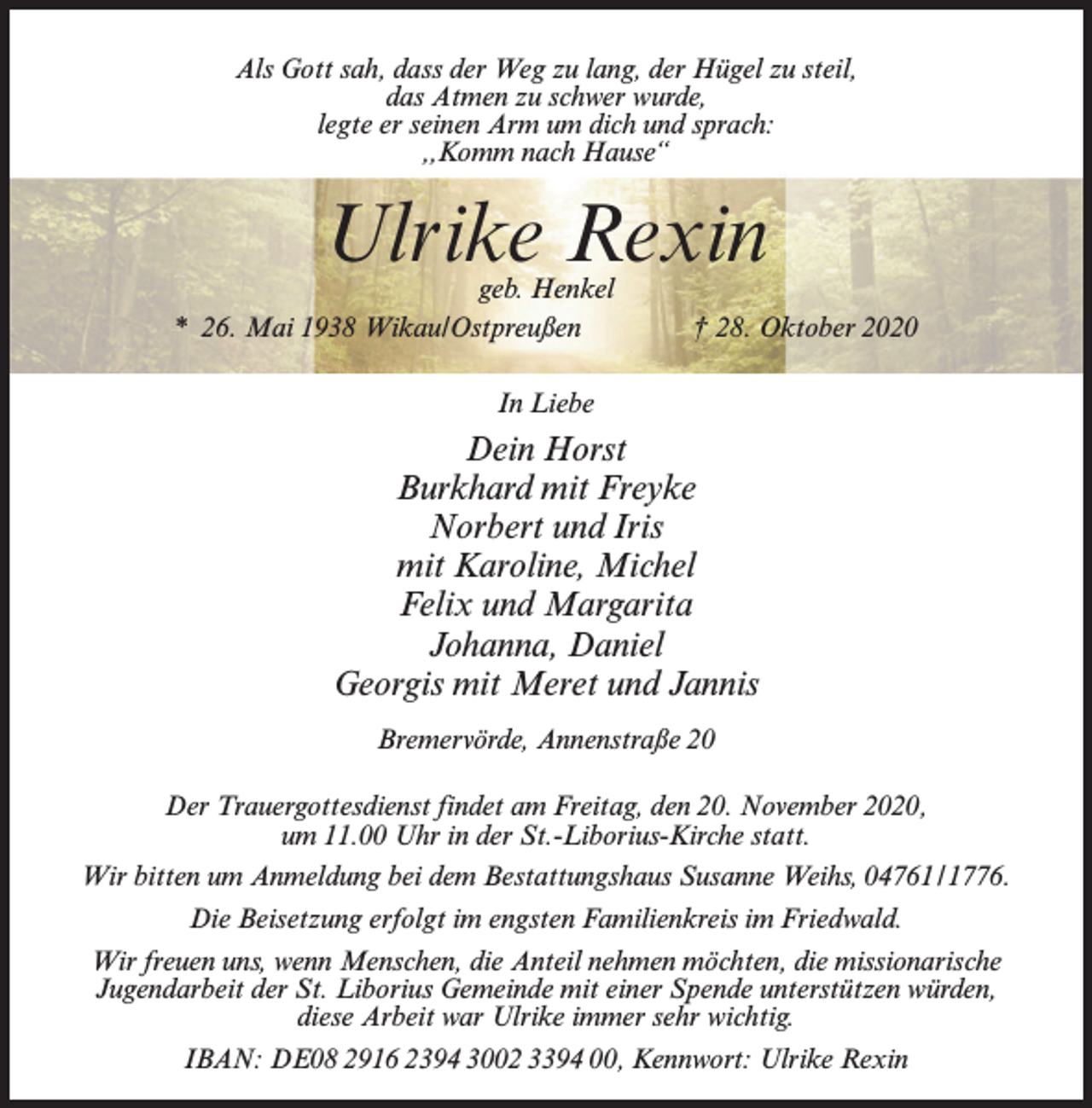 <p>Als Gott sah, dass der Weg zu lang, der Hügel zu steil,<br />das Atmen zu schwer wurde,<br />legte er seinen Arm um dich und sprach:<br />,,Komm nach Hause“</p><p>Ulrike Rexin</p><p>geb. Henkel<br />* 26. Mai 1938 Wikau/Ostpreußen † 28. Oktober 2020<br />In Liebe</p><p>Dein Horst<br />Burkhard mit Freyke<br />Norbert und Iris<br />mit Karoline, Michel<br />Felix und Margarita<br />Johanna, Daniel<br />Georgis mit Meret und Jannis<br />Bremervörde, Annenstraße 20<br />Der Trauergottesdienst findet am Freitag, den 20. November 2020,<br />um 11.00 Uhr in der St.-Liborius-Kirche statt.<br />Wir bitten um Anmeldung bei dem Bestattungshaus Susanne Weihs, 04761/1776.<br />Die Beisetzung erfolgt im engsten Familienkreis im Friedwald.<br />Wir freuen uns, wenn Menschen, die Anteil nehmen möchten, die missionarische<br />Jugendarbeit der St. Liborius Gemeinde mit einer Spende unterstützen würden,<br />diese Arbeit war Ulrike immer sehr wichtig.<br />IBAN: DE08 2916 2394 3002 3394 00, Kennwort: Ulrike Rexin</p>