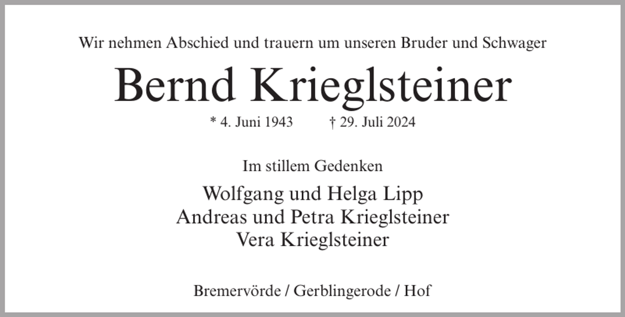 <p>Wir nehmen Abschied und trauern um unseren Bruder und Schwager</p><p>Bernd Krieglsteiner<br />* 4. Juni 1943</p><p>† 29. Juli 2024</p><p>Im stillem Gedenken</p><p>Wolfgang und Helga Lipp<br />Andreas und Petra Krieglsteiner<br />Vera Krieglsteiner<br />Bremervörde / Gerblingerode / Hof</p>