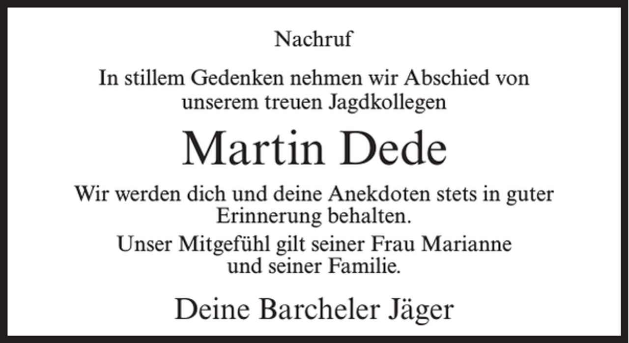 <p>Nachruf<br />In stillem Gedenken nehmen wir Abschied von<br />unserem treuen Jagdkollegen</p><p>Martin Dede<br />Wir werden dich und deine Anekdoten stets in guter<br />Erinnerung behalten.<br />Unser Mitgefühl gilt seiner Frau Marianne<br />und seiner Familie.</p><p>Deine Barcheler Jäger</p>