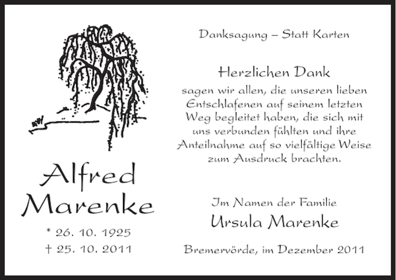 <p>Danksagung – Statt Karten</p><p>Herzlichen Dank</p><p>Alfred<br />Marenke<br />* 26. 10. 1925<br />† 25. 10. 2011</p><p>sagen wir allen, die unseren lieben<br />Entschlafenen auf seinem letzten<br />Weg begleitet haben, die sich mit<br />uns verbunden fühlten und ihre<br />Anteilnahme auf so vielfältige Weise<br />zum Ausdruck brachten.<br />Im Namen der Familie</p><p>Ursula Marenke<br />Bremervörde, im Dezember 2011</p>