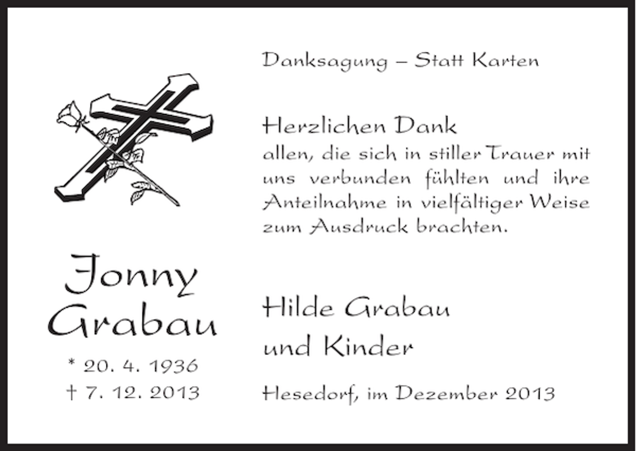 <p>Danksagung – Statt Karten</p><p>Herzlichen Dank</p><p>allen, die sich in stiller Trauer mit<br />uns verbunden fühlten und ihre<br />Anteilnahme in vielfältiger Weise<br />zum Ausdruck brachten.</p><p>Jonny<br />Grabau<br />* 20. 4. 1936<br />† 7. 12. 2013</p><p>Hilde Grabau<br />und Kinder<br />Hesedorf, im Dezember 2013</p>