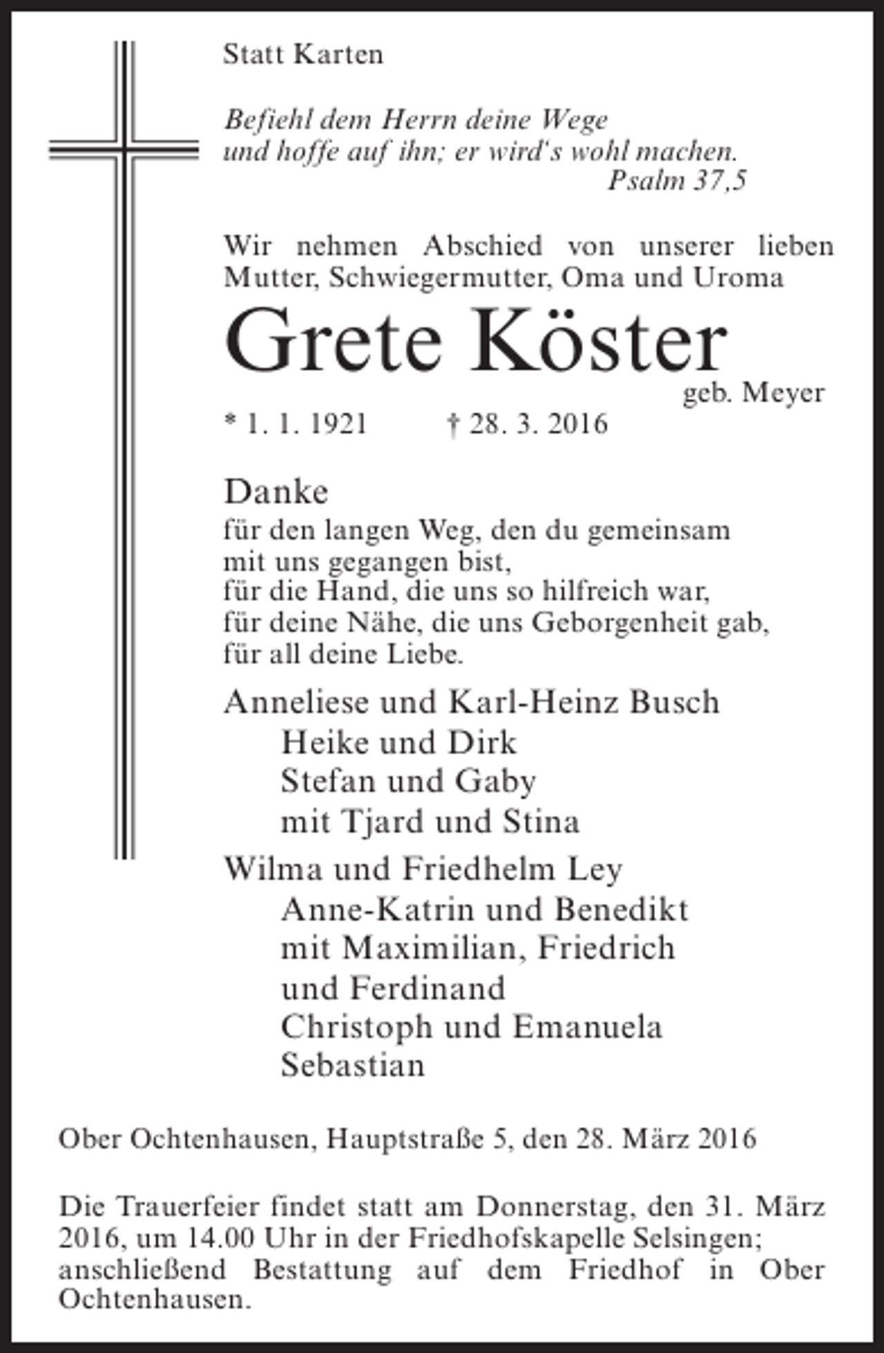 <p>Statt Karten<br />Befiehl dem Herrn deine Wege<br />und hoffe auf ihn; er wird‘s wohl machen.<br />Psalm 37,5<br />Wir nehmen Abschied von unserer lieben<br />Mutter, Schwiegermutter, Oma und Uroma</p><p>Grete Köster<br />* 1. 1. 1921 † 28. 3. 2016</p><p>geb. Meyer</p><p>Danke<br />für den langen Weg, den du gemeinsam<br />mit uns gegangen bist,<br />für die Hand, die uns so hilfreich war,<br />für deine Nähe, die uns Geborgenheit gab,<br />für all deine Liebe.</p><p>Anneliese und Karl-Heinz Busch<br />Heike und Dirk<br />Stefan und Gaby<br />mit Tjard und Stina<br />Wilma und Friedhelm Ley<br />Anne-Katrin und Benedikt<br />mit Maximilian, Friedrich<br />und Ferdinand<br />Christoph und Emanuela<br />Sebastian<br />Ober Ochtenhausen, Hauptstraße 5, den 28. März 2016<br />Die Trauerfeier findet statt am Donnerstag, den 31. März<br />2016, um 14.00 Uhr in der Friedhofskapelle Selsingen;<br />anschließend Bestattung auf dem Friedhof in Ober<br />Ochtenhausen.</p>