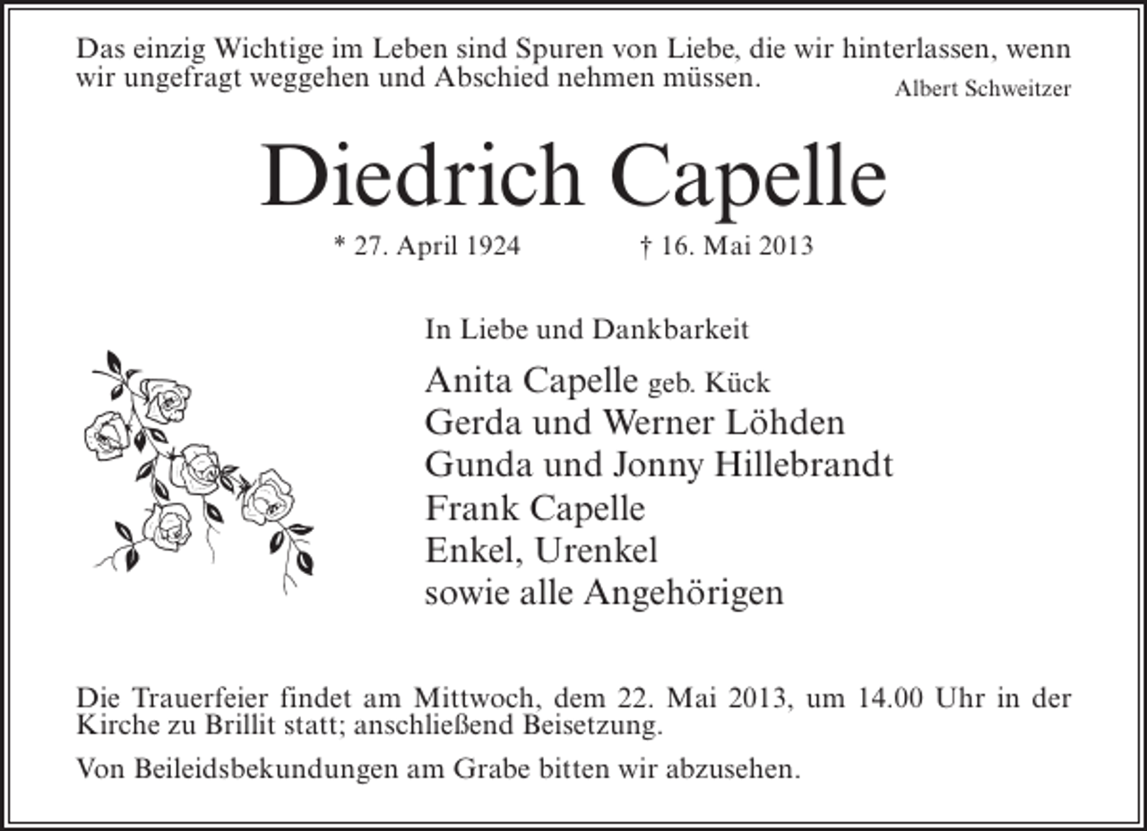 <p>Das einzig Wichtige im Leben sind Spuren von Liebe, die wir hinterlassen, wenn<br />wir ungefragt weggehen und Abschied nehmen müssen.<br />Albert Schweitzer</p><p>Diedrich Capelle<br />* 27. April 1924 † 16. Mai 2013</p><p>In Liebe und Dankbarkeit</p><p>Anita Capelle geb. Kück<br />Gerda und Werner Löhden<br />Gunda und Jonny Hillebrandt<br />Frank Capelle<br />Enkel, Urenkel<br />sowie alle Angehörigen<br />Die Trauerfeier findet am Mittwoch, dem 22. Mai 2013, um 14.00 Uhr in der<br />Kirche zu Brillit statt; anschließend Beisetzung.<br />Von Beileidsbekundungen am Grabe bitten wir abzusehen.</p>