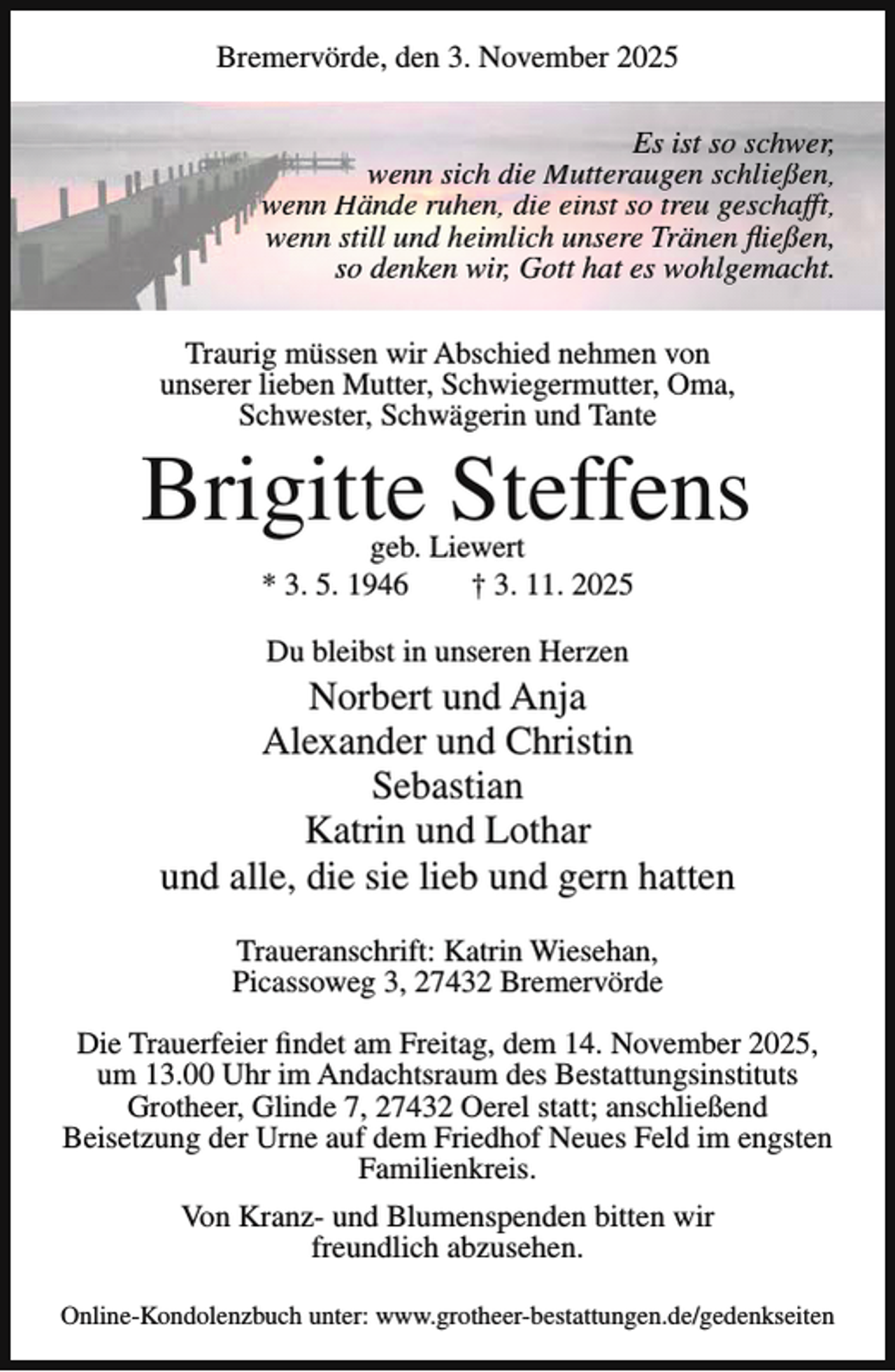 <p>Bremervörde, den 3. November 2025<br />Es ist so schwer,<br />wenn sich die Mutteraugen schließen,<br />wenn Hände ruhen, die einst so treu geschafft,<br />wenn still und heimlich unsere Tränen fließen,<br />so denken wir, Gott hat es wohlgemacht.<br />Traurig müssen wir Abschied nehmen von<br />unserer lieben Mutter, Schwiegermutter, Oma,<br />Schwester, Schwägerin und Tante</p><p>Brigitte Steffens<br />geb. Liewert<br />* 3. 5. 1946<br />† 3. 11. 2025<br />Du bleibst in unseren Herzen</p><p>Norbert und Anja<br />Alexander und Christin<br />Sebastian<br />Katrin und Lothar<br />und alle, die sie lieb und gern hatten<br />Traueranschrift: Katrin Wiesehan,<br />Picassoweg 3, 27432 Bremervörde<br />Die Trauerfeier findet am Freitag, dem 14. November 2025,<br />um 13.00 Uhr im Andachtsraum des Bestattungsinstituts<br />Grotheer, Glinde 7, 27432 Oerel statt; anschließend<br />Beisetzung der Urne auf dem Friedhof Neues Feld im engsten<br />Familienkreis.<br />Von Kranz- und Blumenspenden bitten wir<br />freundlich abzusehen.<br />Online-Kondolenzbuch unter: www.grotheer-bestattungen.de/gedenkseiten</p>