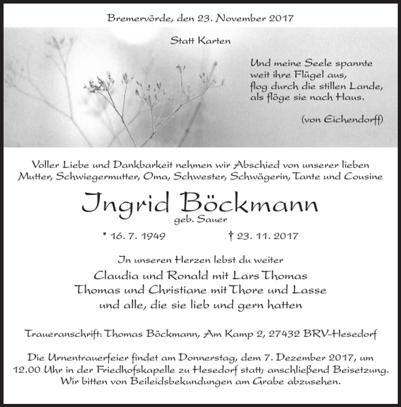 <p>Bremervörde, den 23. November 2017<br />Statt Karten<br />Und meine Seele spannte<br />weit ihre Flügel aus,<br />flog durch die stillen Lande,<br />als flöge sie nach Haus.<br />(von Eichendorff)</p><p>Voller Liebe und Dankbarkeit nehmen wir Abschied von unserer lieben<br />Mutter, Schwiegermutter, Oma, Schwester, Schwägerin, Tante und Cousine</p><p>Ingrid Böckmann<br />geb. Sauer</p><p>* 16. 7. 1949</p><p>† 23. 11. 2017</p><p>In unseren Herzen lebst du weiter</p><p>Claudia und Ronald mit Lars Thomas<br />Thomas und Christiane mit Thore und Lasse<br />und alle, die sie lieb und gern hatten<br />Traueranschrift: Thomas Böckmann, Am Kamp 2, 27432 BRV-Hesedorf<br />Die Urnentrauerfeier findet am Donnerstag, dem 7. Dezember 2017, um<br />12.00 Uhr in der Friedhofskapelle zu Hesedorf statt; anschließend Beisetzung.<br />Wir bitten von Beileidsbekundungen am Grabe abzusehen.</p>