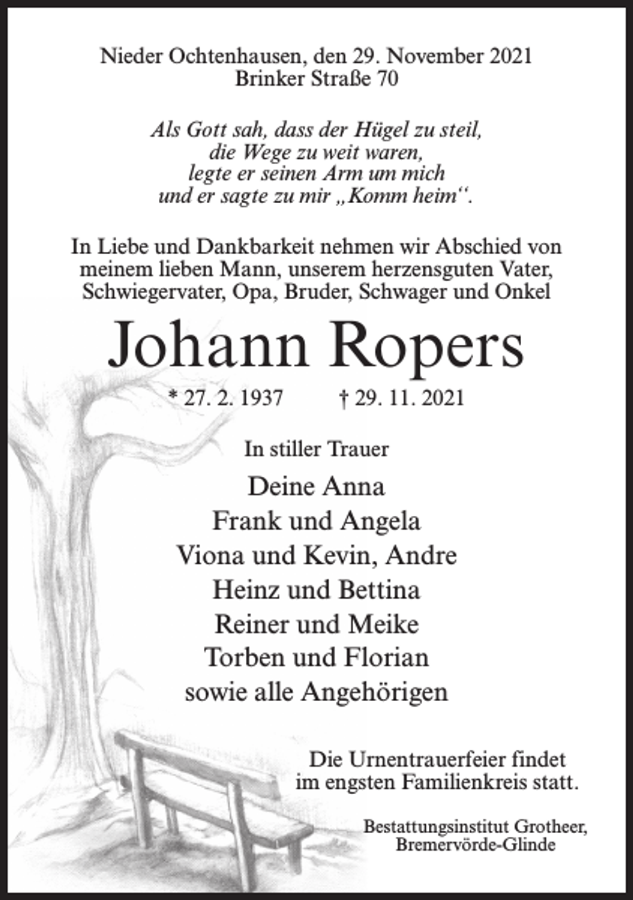 <p>Nieder Ochtenhausen, den 29. November 2021<br />Brinker Straße 70<br />Als Gott sah, dass der Hügel zu steil,<br />die Wege zu weit waren,<br />legte er seinen Arm um mich<br />und er sagte zu mir „Komm heim‘‘.<br />In Liebe und Dankbarkeit nehmen wir Abschied von<br />meinem lieben Mann, unserem herzensguten Vater,<br />Schwiegervater, Opa, Bruder, Schwager und Onkel</p><p>Johann Ropers<br />* 27. 2. 1937</p><p>† 29. 11. 2021</p><p>In stiller Trauer</p><p>Deine Anna<br />Frank und Angela<br />Viona und Kevin, Andre<br />Heinz und Bettina<br />Reiner und Meike<br />Torben und Florian<br />sowie alle Angehörigen<br />Die Urnentrauerfeier findet<br />im engsten Familienkreis statt.<br />Bestattungsinstitut Grotheer,<br />Bremervörde-Glinde</p>