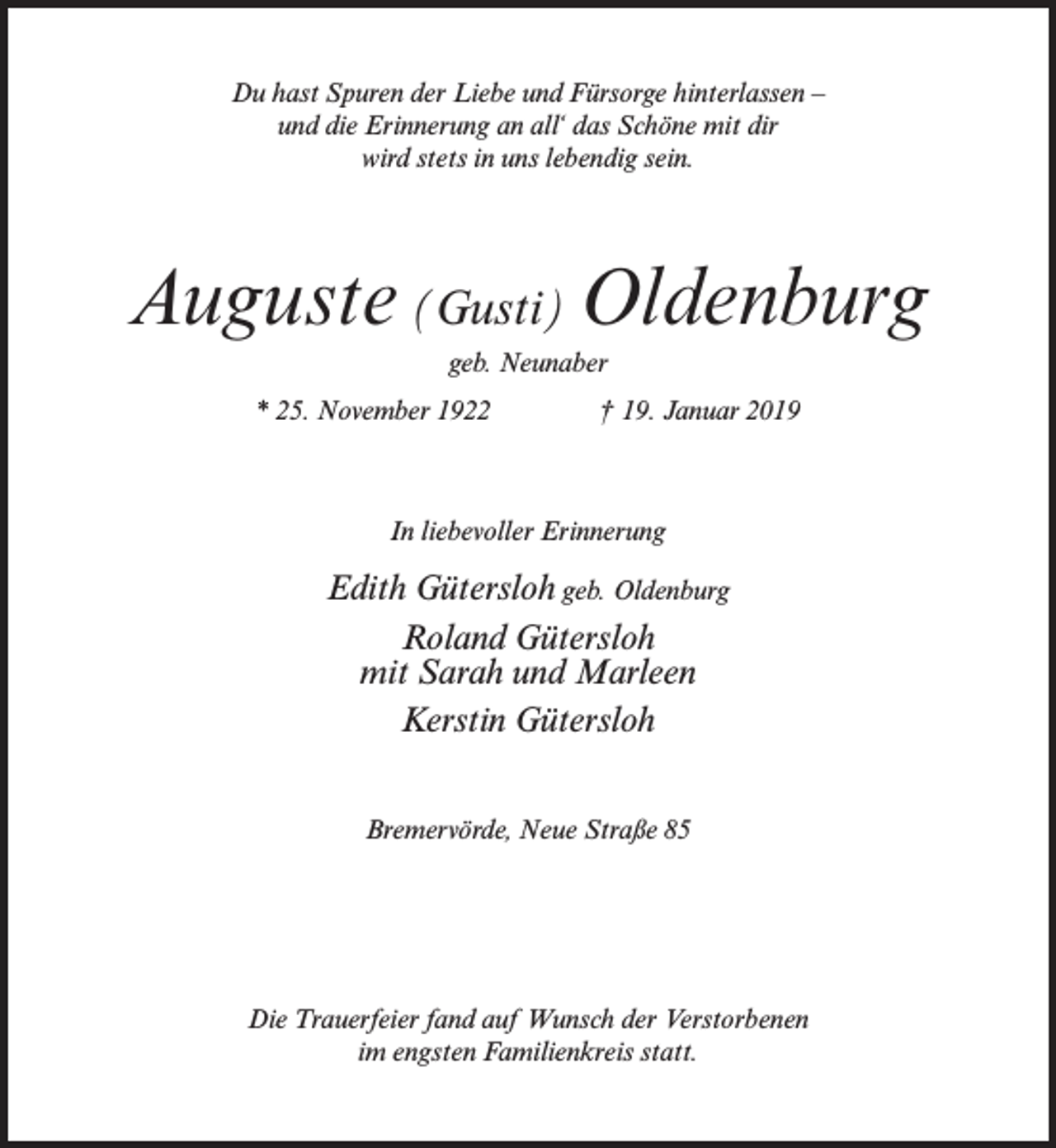 <p>Du hast Spuren der Liebe und Fürsorge hinterlassen –<br />und die Erinnerung an all‘ das Schöne mit dir<br />wird stets in uns lebendig sein.</p><p>Auguste (Gusti) Oldenburg<br />geb. Neunaber<br />* 25. November 1922 † 19. Januar 2019</p><p>In liebevoller Erinnerung</p><p>Edith Gütersloh geb. Oldenburg<br />Roland Gütersloh<br />mit Sarah und Marleen<br />Kerstin Gütersloh<br />Bremervörde, Neue Straße 85</p><p>Die Trauerfeier fand auf Wunsch der Verstorbenen<br />im engsten Familienkreis statt.</p>