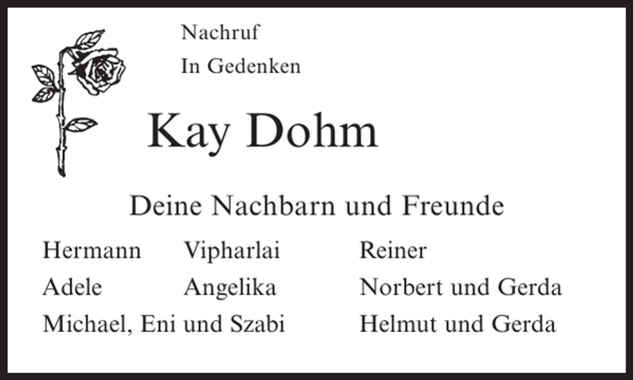 <p>Nachruf<br />In Gedenken</p><p>Kay Dohm<br />Deine Nachbarn und Freunde<br />Hermann Vipharlai<br />Adele<br />Angelika<br />Michael, Eni und Szabi</p><p>Reiner<br />Norbert und Gerda<br />Helmut und Gerda</p>