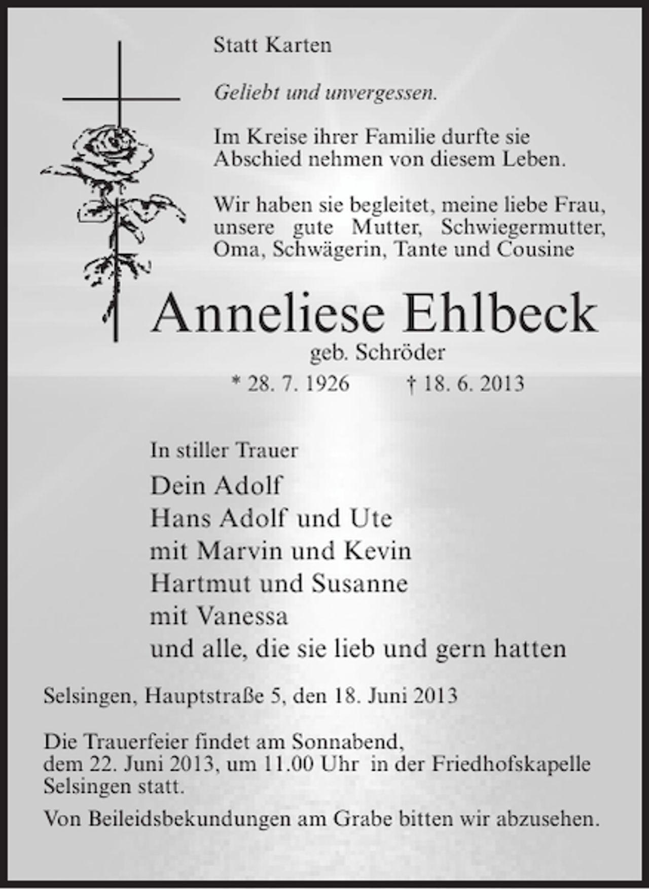 <p>Statt Karten<br />Geliebt und unvergessen.<br />Im Kreise ihrer Familie durfte sie<br />Abschied nehmen von diesem Leben.<br />Wir haben sie begleitet, meine liebe Frau,<br />unsere gute Mutter, Schwiegermutter,<br />Oma, Schwägerin, Tante und Cousine</p><p>Anneliese Ehlbeck<br />geb. Schröder<br />* 28. 7. 1926 † 18. 6. 2013<br />In stiller Trauer</p><p>Dein Adolf<br />Hans Adolf und Ute<br />mit Marvin und Kevin<br />Hartmut und Susanne<br />mit Vanessa<br />und alle, die sie lieb und gern hatten<br />Selsingen, Hauptstraße 5, den 18. Juni 2013<br />Die Trauerfeier findet am Sonnabend,<br />dem 22. Juni 2013, um 11.00 Uhr in der Friedhofskapelle<br />Selsingen statt.<br />Von Beileidsbekundungen am Grabe bitten wir abzusehen.</p>