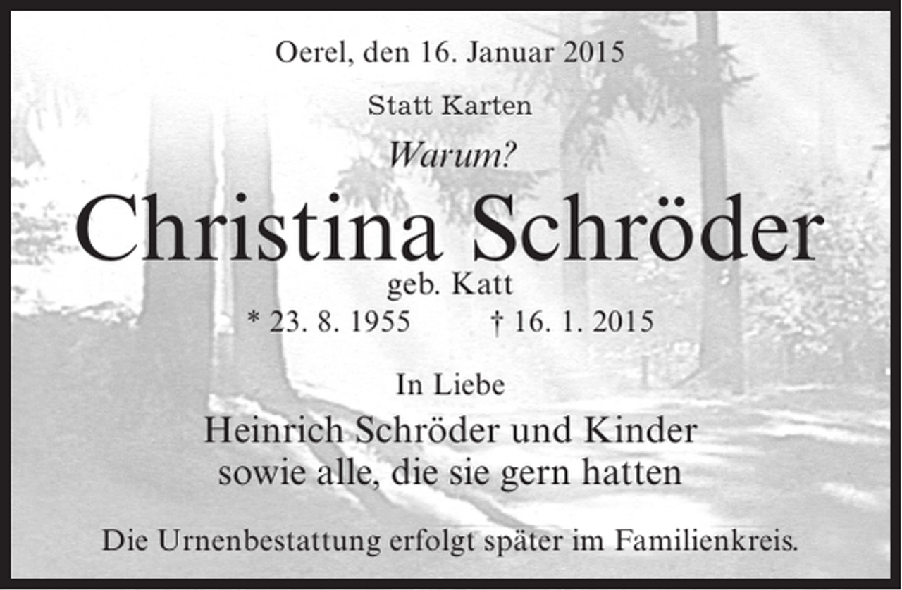 <p>Oerel, den 16. Januar 2015<br />Statt Karten</p><p>Warum?</p><p>Christina Schröder<br />geb. Katt</p><p>* 23. 8. 1955 † 16. 1. 2015<br />In Liebe</p><p>Heinrich Schröder und Kinder<br />sowie alle, die sie gern hatten<br />Die Urnenbestattung erfolgt später im Familienkreis.</p>