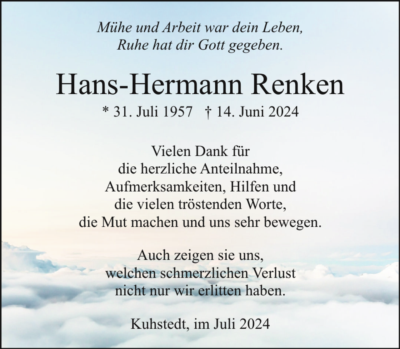 <p>Mühe und Arbeit war dein Leben,<br />Ruhe hat dir Gott gegeben.</p><p>Hans-Hermann Renken<br />* 31. Juli 1957 † 14. Juni 2024</p><p>Vielen Dank für<br />die herzliche Anteilnahme,<br />Aufmerksamkeiten, Hilfen und<br />die vielen tröstenden Worte,<br />die Mut machen und uns sehr bewegen.<br />Auch zeigen sie uns,<br />welchen schmerzlichen Verlust<br />nicht nur wir erlitten haben.<br />Kuhstedt, im Juli 2024</p>