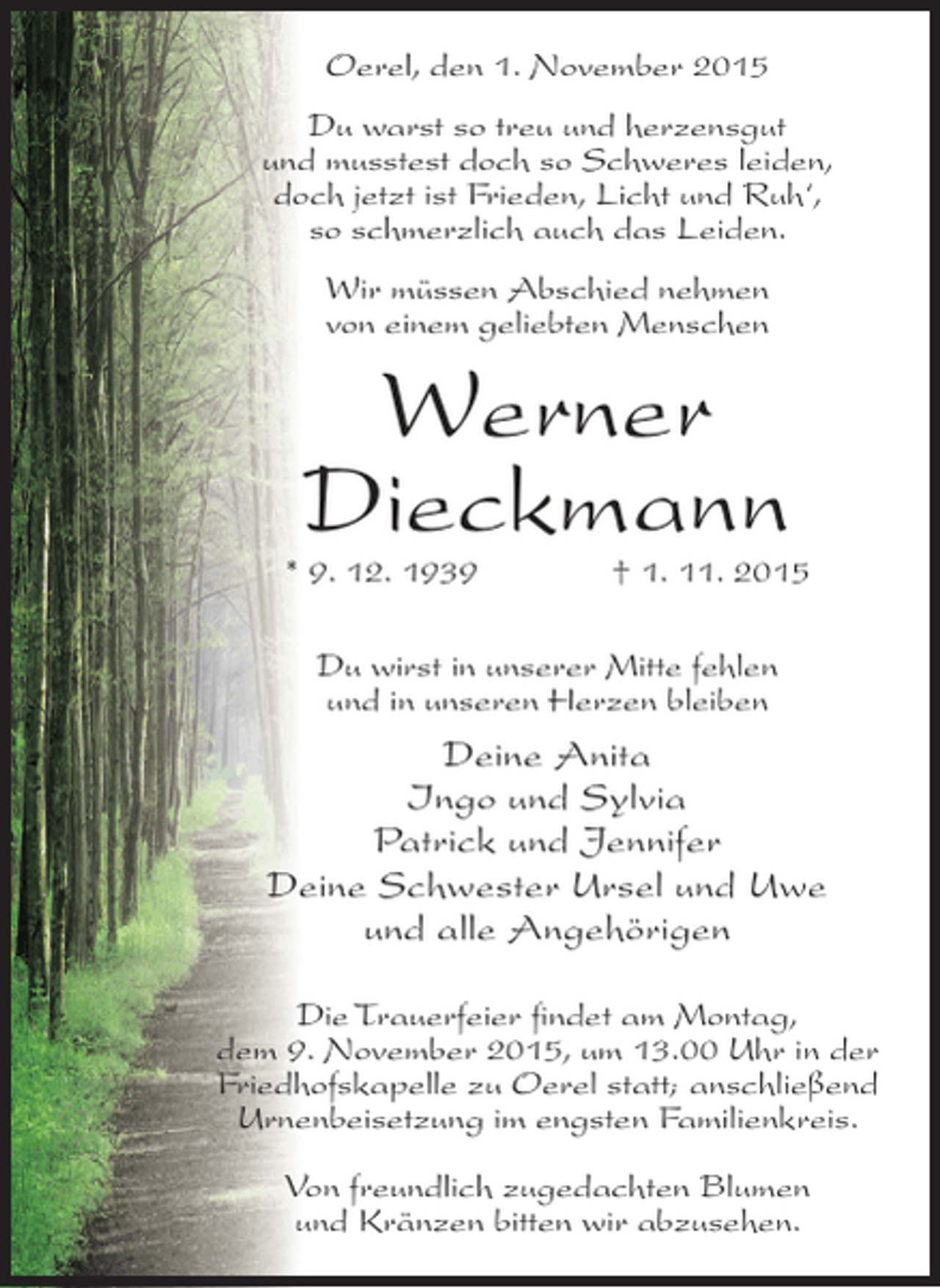 <p>Oerel, den 1. November 2015<br />Du warst so treu und herzensgut<br />und musstest doch so Schweres leiden,<br />doch jetzt ist Frieden, Licht und Ruh‘,<br />so schmerzlich auch das Leiden.<br />Wir müssen Abschied nehmen<br />von einem geliebten Menschen</p><p>Werner<br />Dieckmann</p><p>* 9. 12. 1939</p><p>† 1. 11. 2015</p><p>Du wirst in unserer Mitte fehlen<br />und in unseren Herzen bleiben</p><p>Deine Anita<br />Ingo und Sylvia<br />Patrick und Jennifer<br />Deine Schwester Ursel und Uwe<br />und alle Angehörigen<br />Die Trauerfeier findet am Montag,<br />dem 9. November 2015, um 13.00 Uhr in der<br />Friedhofskapelle zu Oerel statt; anschließend<br />Urnenbeisetzung im engsten Familienkreis.<br />Von freundlich zugedachten Blumen<br />und Kränzen bitten wir abzusehen.</p>