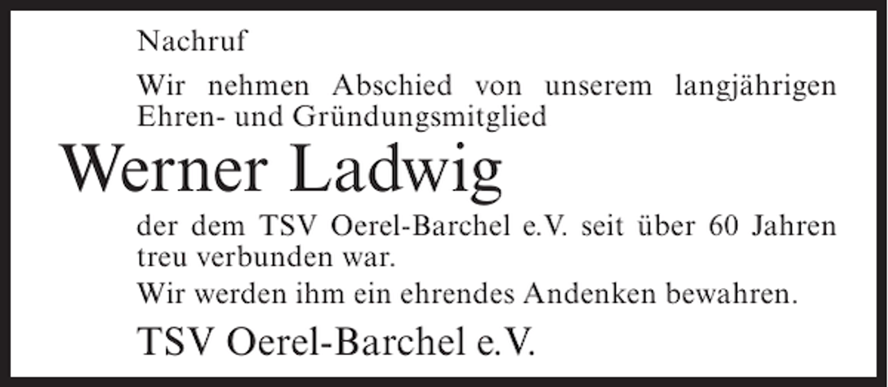 <p>Nachruf<br />Wir nehmen Abschied von unserem langjährigen<br />Ehren- und Gründungsmitglied</p><p>Werner Ladwig<br />der dem TSV Oerel-Barchel e.V. seit über 60 Jahren<br />treu verbunden war.<br />Wir werden ihm ein ehrendes Andenken bewahren.</p><p>TSV Oerel-Barchel e.V.</p>