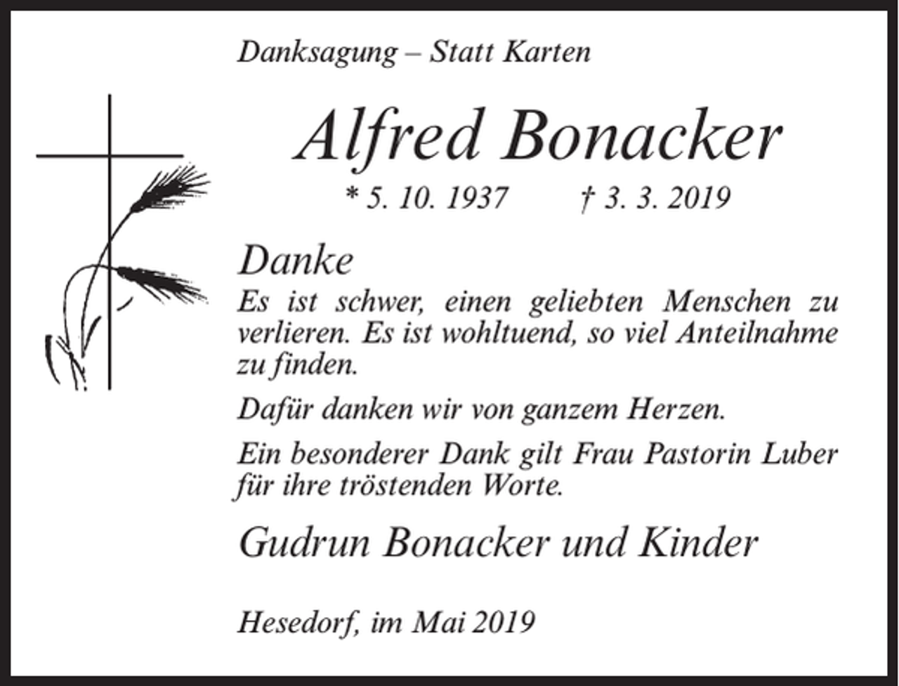 <p>Danksagung – Statt Karten</p><p>Alfred Bonacker<br />* 5. 10. 1937</p><p>† 3. 3. 2019</p><p>Danke</p><p>Es ist schwer, einen geliebten Menschen zu<br />verlieren. Es ist wohltuend, so viel Anteilnahme<br />zu finden.<br />Dafür danken wir von ganzem Herzen.<br />Ein besonderer Dank gilt Frau Pastorin Luber<br />für ihre tröstenden Worte.</p><p>Gudrun Bonacker und Kinder<br />Hesedorf, im Mai 2019</p>