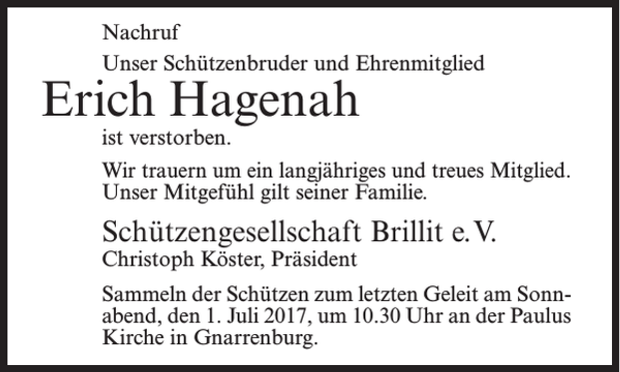 <p>Nachruf<br />Unser Schützenbruder und Ehrenmitglied</p><p>Erich Hagenah<br />ist verstorben.</p><p>Wir trauern um ein langjähriges und treues Mitglied.<br />Unser Mitgefühl gilt seiner Familie.</p><p>Schützengesellschaft Brillit e.V.<br />Christoph Köster, Präsident</p><p>Sammeln der Schützen zum letzten Geleit am Sonnabend, den 1. Juli 2017, um 10.30 Uhr an der Paulus<br />Kirche in Gnarrenburg.</p>