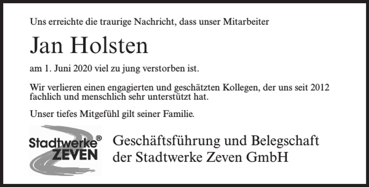 <p>Uns erreichte die traurige Nachricht, dass unser Mitarbeiter</p><p>Jan Holsten<br />am 1. Juni 2020 viel zu jung verstorben ist.<br />Wir verlieren einen engagierten und geschätzten Kollegen, der uns seit 2012<br />fachlich und menschlich sehr unterstützt hat.<br />Unser tiefes Mitgefühl gilt seiner Familie.</p><p>Geschäftsführung und Belegschaft<br />der Stadtwerke Zeven GmbH</p>