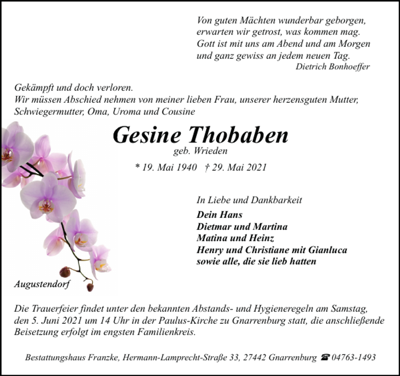 <p>Von guten Mächten wunderbar geborgen,<br />erwarten wir getrost, was kommen mag.<br />Gott ist mit uns am Abend und am Morgen<br />und ganz gewiss an jedem neuen Tag.<br />Dietrich Bonhoeffer</p><p>Gekämpft und doch verloren.<br />Wir müssen Abschied nehmen von meiner lieben Frau, unserer herzensguten Mutter,<br />Schwiegermutter, Oma, Uroma und Cousine</p><p>Gesinegeb.Thobaben<br />Wrieden<br />* 19. Mai 1940 † 29. Mai 2021</p><p>In Liebe und Dankbarkeit<br />Dein Hans<br />Dietmar und Martina<br />Matina und Heinz<br />Henry und Christiane mit Gianluca<br />sowie alle, die sie lieb hatten<br />Augustendorf<br />Die Trauerfeier findet unter den bekannten Abstands- und Hygieneregeln am Samstag,<br />den 5. Juni 2021 um 14 Uhr in der Paulus-Kirche zu Gnarrenburg statt, die anschließende<br />Beisetzung erfolgt im engsten Familienkreis.<br />Bestattungshaus Franzke, Hermann-Lamprecht-Straße 33, 27442 Gnarrenburg ( 04763-1493</p>
