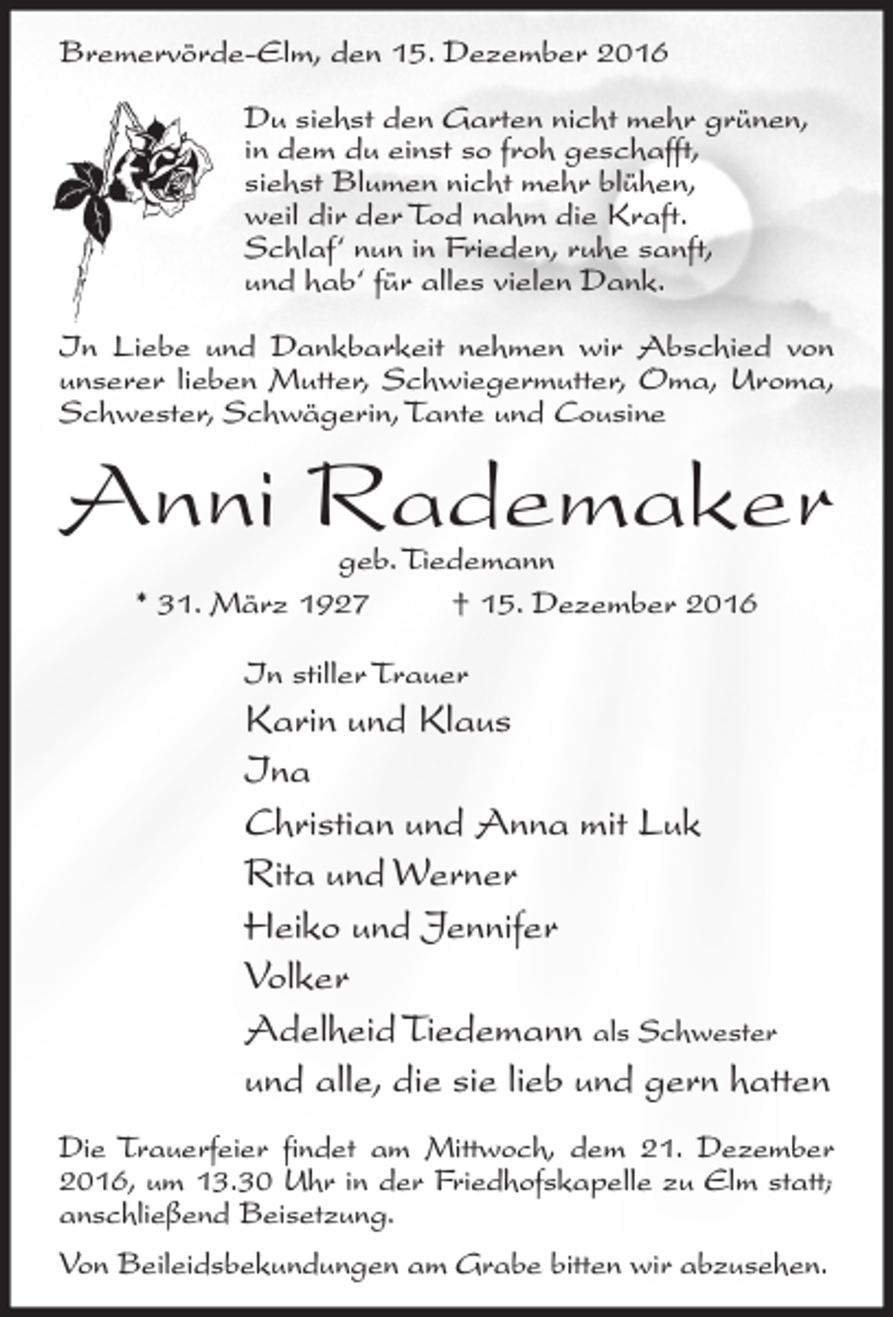 <p>Bremervörde-Elm, den 15. Dezember 2016<br />Du siehst den Garten nicht mehr grünen,<br />in dem du einst so froh geschafft,<br />siehst Blumen nicht mehr blühen,<br />weil dir der Tod nahm die Kraft.<br />Schlaf‘ nun in Frieden, ruhe sanft,<br />und hab‘ für alles vielen Dank.<br />In Liebe und Dankbarkeit nehmen wir Abschied von<br />unserer lieben Mutter, Schwiegermutter, Oma, Uroma,<br />Schwester, Schwägerin, Tante und Cousine</p><p>Anni Rademaker<br />geb. Tiedemann<br />* 31. März 1927<br />† 15. Dezember 2016<br />In stiller Trauer</p><p>Karin und Klaus<br />Ina<br />Christian und Anna mit Luk<br />Rita und Werner<br />Heiko und Jennifer<br />Volker<br />Adelheid Tiedemann als Schwester<br />und alle, die sie lieb und gern hatten<br />Die Trauerfeier findet am Mittwoch, dem 21. Dezember<br />2016, um 13.30 Uhr in der Friedhofskapelle zu Elm statt;<br />anschließend Beisetzung.<br />Von Beileidsbekundungen am Grabe bitten wir abzusehen.</p>