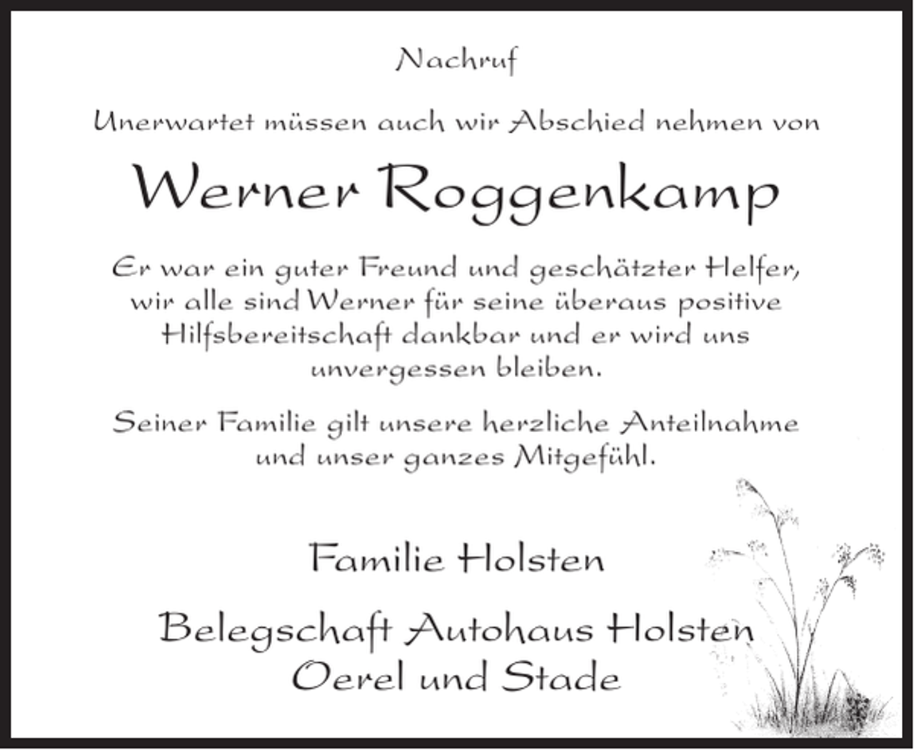 <p>Nachruf<br />Unerwartet müssen auch wir Abschied nehmen von</p><p>Werner Roggenkamp<br />Er war ein guter Freund und geschätzter Helfer,<br />wir alle sind Werner für seine überaus positive<br />Hilfsbereitschaft dankbar und er wird uns<br />unvergessen bleiben.<br />Seiner Familie gilt unsere herzliche Anteilnahme<br />und unser ganzes Mitgefühl.</p><p>Familie Holsten<br />Belegschaft Autohaus Holsten<br />Oerel und Stade</p>