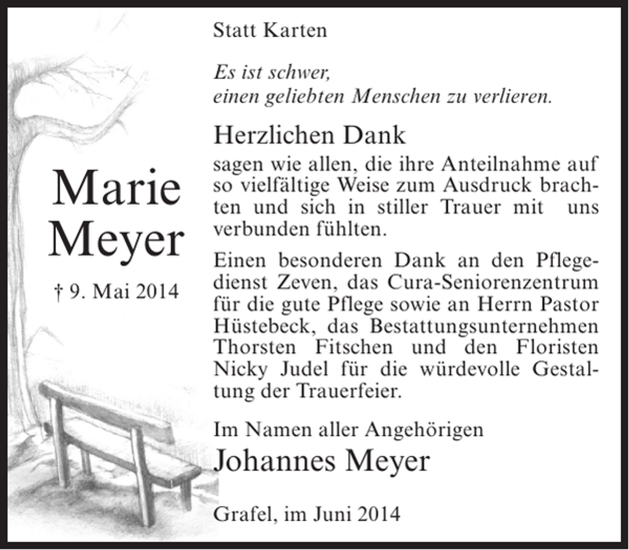 <p>Statt Karten<br />Es ist schwer,<br />einen geliebten Menschen zu verlieren.</p><p>Herzlichen Dank</p><p>Marie<br />Meyer<br />† 9. Mai 2014</p><p>sagen wie allen, die ihre Anteilnahme auf<br />so vielfältige Weise zum Ausdruck brachten und sich in stiller Trauer mit uns<br />verbunden fühlten.<br />Einen besonderen Dank an den Pflegedienst Zeven, das Cura-Seniorenzentrum<br />für die gute Pflege sowie an Herrn Pastor<br />Hüstebeck, das Bestattungsunternehmen<br />Thorsten Fitschen und den Floristen<br />Nicky Judel für die würdevolle Gestaltung der Trauerfeier.<br />Im Namen aller Angehörigen</p><p>Johannes Meyer<br />Grafel, im Juni 2014</p>