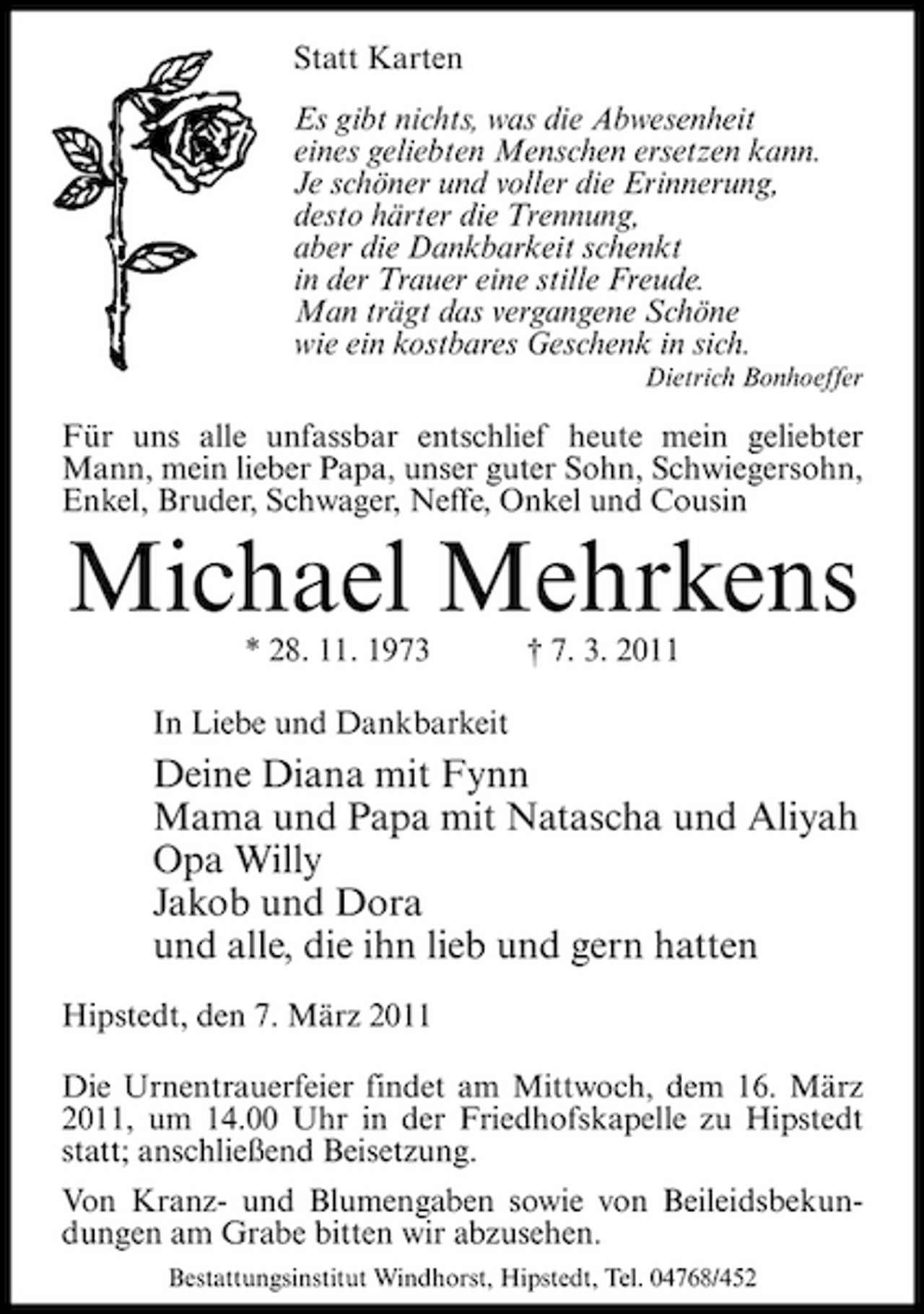 <p>Statt Karten Es gibt nichts, was die Abwesenheit eines geliebten Menschen ersetzen kann. Je schöner und voller die Erinnerung, desto härter die Trennung, aber die Dankbarkeit schenkt in der Trauer eine stille Freude. Man trägt das vergangene Schöne wie ein kostbares Geschenk in sich.<br />Dietrich Bonhoeffer</p><p>Für uns alle unfassbar entschlief heute mein geliebter Mann, mein lieber Papa, unser guter Sohn, Schwiegersohn, Enkel, Bruder, Schwager, Neffe, Onkel und Cousin</p><p>Michael Mehrkens<br />* 28. 11. 1973 In Liebe und Dankbarkeit † 7. 3. 2011</p><p>Deine Diana mit Fynn Mama und Papa mit Natascha und Aliyah Opa Willy Jakob und Dora und alle, die ihn lieb und gern hatten<br />Hipstedt, den 7. März 2011 Die Urnentrauerfeier findet am Mittwoch, dem 16. März 2011, um 14.00 Uhr in der Friedhofskapelle zu Hipstedt statt; anschließend Beisetzung. Von Kranz- und Blumengaben sowie von Beileidsbekundungen am Grabe bitten wir abzusehen.<br />Bestattungsinstitut Windhorst, Hipstedt, Tel. 04768/452</p>