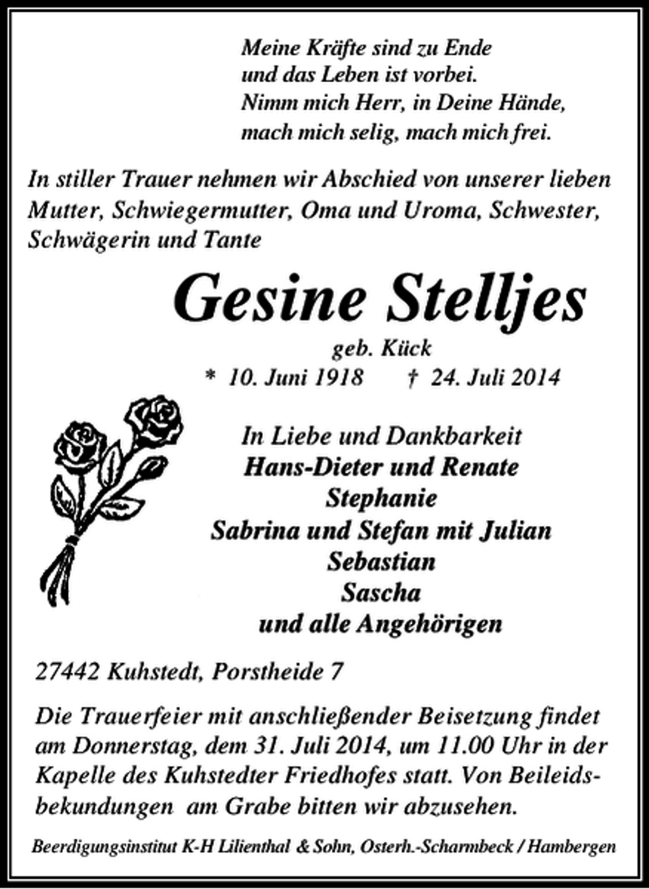 <p>Meine Kräfte sind zu Ende<br />und das Leben ist vorbei.<br />Nimm mich Herr, in Deine Hände,<br />mach mich selig, mach mich frei.</p><p>In stiller Trauer nehmen wir Abschied von unserer lieben<br />Mutter, Schwiegermutter, Oma und Uroma, Schwester,<br />Schwägerin und Tante</p><p>Gesine Stelljes<br />geb. Kück<br />* 10. Juni 1918<br />† 24. Juli 2014</p><p>In Liebe und Dankbarkeit<br />Hans-Dieter und Renate<br />Stephanie<br />Sabrina und Stefan mit Julian<br />Sebastian<br />Sascha<br />und alle Angehörigen<br />27442 Kuhstedt, Porstheide 7<br />Die Trauerfeier mit anschließender Beisetzung findet<br />am Donnerstag, dem 31. Juli 2014, um 11.00 Uhr in der<br />Kapelle des Kuhstedter Friedhofes statt. Von Beileidsbekundungen am Grabe bitten wir abzusehen.<br />Beerdigungsinstitut K-H Lilienthal &amp; Sohn, Osterh.-Scharmbeck / Hambergen</p>