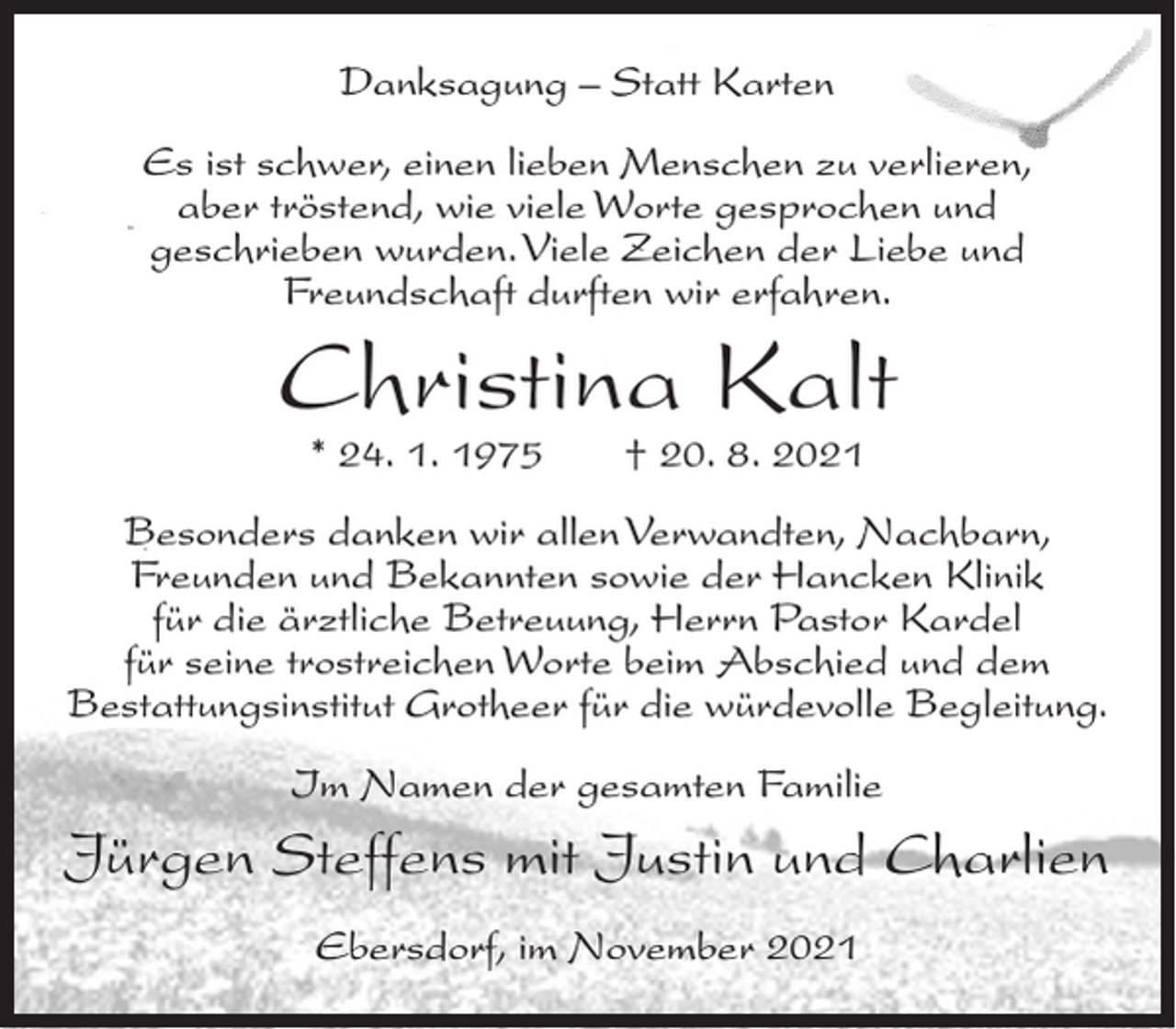 <p>Danksagung – Statt Karten<br />Es ist schwer, einen lieben Menschen zu verlieren,<br />aber tröstend, wie viele Worte gesprochen und<br />geschrieben wurden. Viele Zeichen der Liebe und<br />Freundschaft durften wir erfahren.</p><p>Christina Kalt<br />* 24. 1. 1975</p><p>† 20. 8. 2021</p><p>Besonders danken wir allen Verwandten, Nachbarn,<br />Freunden und Bekannten sowie der Hancken Klinik<br />für die ärztliche Betreuung, Herrn Pastor Kardel<br />für seine trostreichen Worte beim Abschied und dem<br />Bestattungsinstitut Grotheer für die würdevolle Begleitung.<br />Im Namen der gesamten Familie</p><p>Jürgen Steffens mit Justin und Charlien<br />Ebersdorf, im November 2021</p>