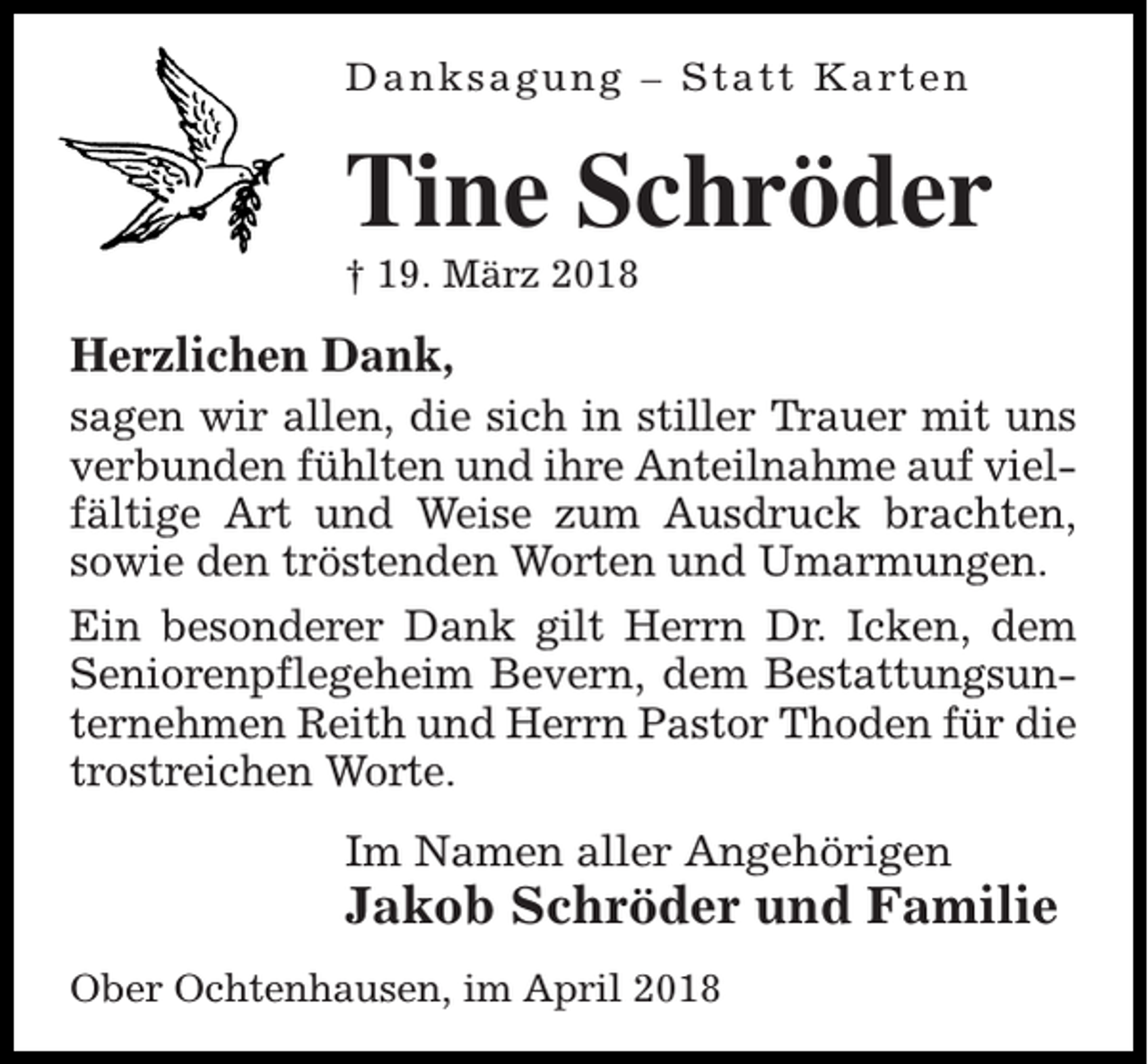 <p>D a n k s a g u n g – S t a t t K a rt e n</p><p>Tine Schröder<br />† 19. März 2018</p><p>Herzlichen Dank,<br />sagen wir allen, die sich in stiller Trauer mit uns<br />verbunden fühlten und ihre Anteilnahme auf vielfältige Art und Weise zum Ausdruck brachten,<br />sowie den tröstenden Worten und Umarmungen.<br />Ein besonderer Dank gilt Herrn Dr. Icken, dem<br />Seniorenpflegeheim Bevern, dem Bestattungsunternehmen Reith und Herrn Pastor Thoden für die<br />trostreichen Worte.<br />Im Namen aller Angehörigen</p><p>Jakob Schröder und Familie<br />Ober Ochtenhausen, im April 2018</p>