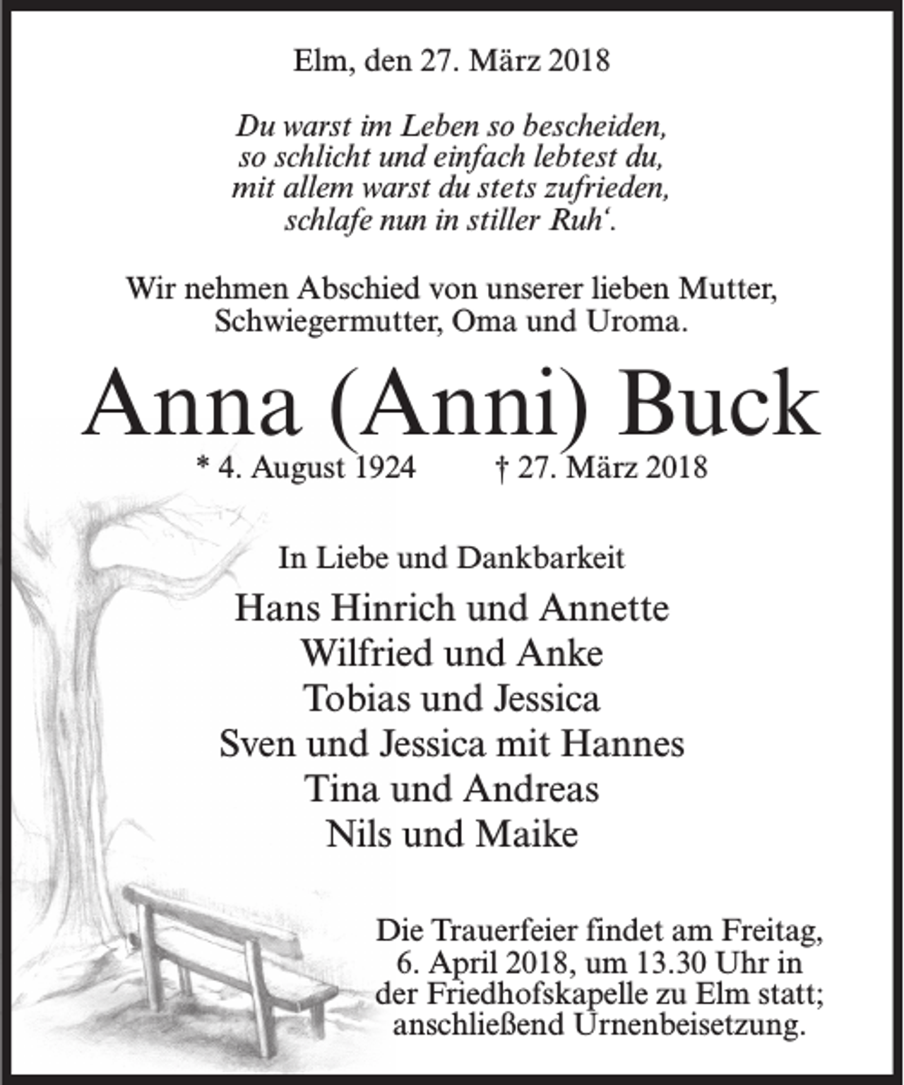 <p>Elm, den 27. März 2018<br />Du warst im Leben so bescheiden,<br />so schlicht und einfach lebtest du,<br />mit allem warst du stets zufrieden,<br />schlafe nun in stiller Ruh‘.<br />Wir nehmen Abschied von unserer lieben Mutter,<br />Schwiegermutter, Oma und Uroma.</p><p>Anna (Anni) Buck<br />* 4. August 1924</p><p>† 27. März 2018</p><p>In Liebe und Dankbarkeit</p><p>Hans Hinrich und Annette<br />Wilfried und Anke<br />Tobias und Jessica<br />Sven und Jessica mit Hannes<br />Tina und Andreas<br />Nils und Maike<br />Die Trauerfeier findet am Freitag,<br />6. April 2018, um 13.30 Uhr in<br />der Friedhofskapelle zu Elm statt;<br />anschließend Urnenbeisetzung.</p>
