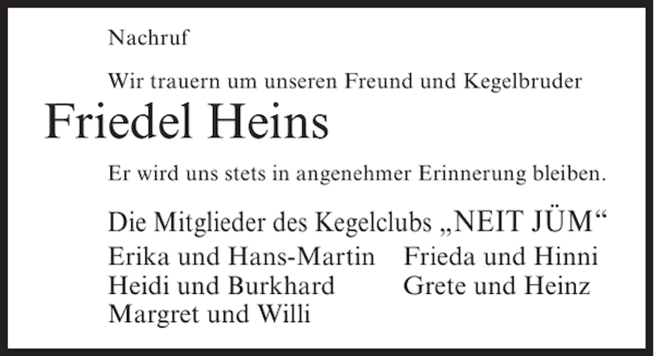 <p>Nachruf<br />Wir trauern um unseren Freund und Kegelbruder</p><p>Friedel Heins<br />Er wird uns stets in angenehmer Erinnerung bleiben.</p><p>Die Mitglieder des Kegelclubs „NEIT JÜM“<br />Erika und Hans-Martin<br />Heidi und Burkhard<br />Margret und Willi</p><p>Frieda und Hinni<br />Grete und Heinz</p>