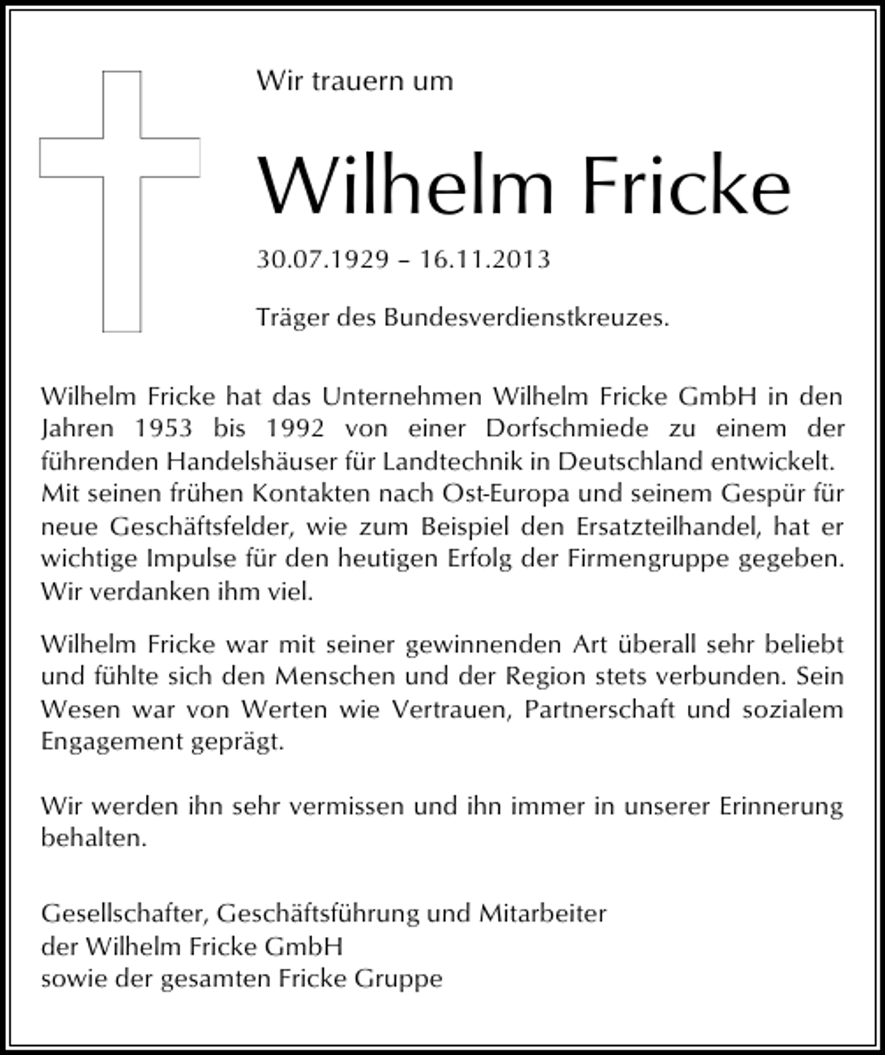 <p>Wir trauern um</p><p>Wilhelm Fricke<br />30.07.1929 – 16.11.2013<br />Träger des Bundesverdienstkreuzes.<br />Wilhelm Fricke hat das Unternehmen Wilhelm Fricke GmbH in den<br />Jahren 1953 bis 1992 von einer Dorfschmiede zu einem der<br />führenden Handelshäuser für Landtechnik in Deutschland entwickelt.<br />Mit seinen frühen Kontakten nach Ost-Europa und seinem Gespür für<br />neue Geschäftsfelder, wie zum Beispiel den Ersatzteilhandel, hat er<br />wichtige Impulse für den heutigen Erfolg der Firmengruppe gegeben.<br />Wir verdanken ihm viel.<br />Wilhelm Fricke war mit seiner gewinnenden Art überall sehr beliebt<br />und fühlte sich den Menschen und der Region stets verbunden. Sein<br />Wesen war von Werten wie Vertrauen, Partnerschaft und sozialem<br />Engagement geprägt.<br />Wir werden ihn sehr vermissen und ihn immer in unserer Erinnerung<br />behalten.<br />Gesellschafter, Geschäftsführung und Mitarbeiter<br />der Wilhelm Fricke GmbH<br />sowie der gesamten Fricke Gruppe</p>
