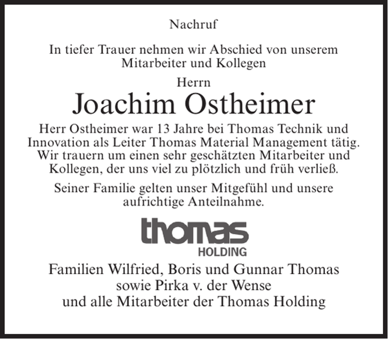 <p>Nachruf<br />In tiefer Trauer nehmen wir Abschied von unserem<br />Mitarbeiter und Kollegen<br />Herrn</p><p>Joachim Ostheimer</p><p>Herr Ostheimer war 13 Jahre bei Thomas ­ echnik und<br />T<br />Innovation als Leiter Thomas Material Management tätig.<br />Wir trauern um einen sehr geschätzten Mitarbeiter und<br />Kollegen, der uns viel zu plötzlich und früh verließ.<br />Seiner Familie gelten unser Mitgefühl und unsere<br />aufrichtige Anteilnahme.</p><p>Familien Wilfried, Boris und Gunnar Thomas<br />sowie Pirka v. der Wense<br />und alle Mitarbeiter der Thomas Holding</p>