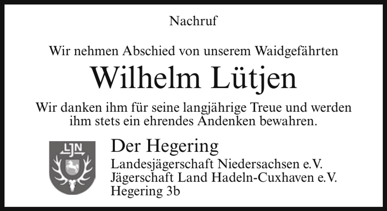 <p>Nachruf<br />Wir nehmen Abschied von unserem Waidgefährten</p><p>Wilhelm Lütjen</p><p>Wir danken ihm für seine langjährige Treue und werden<br />ihm stets ein ehrendes Andenken bewahren.</p><p>Der Hegering</p><p>Landesjägerschaft Niedersachsen e.V.<br />Jägerschaft Land Hadeln-Cuxhaven e.V.<br />Hegering 3b</p>