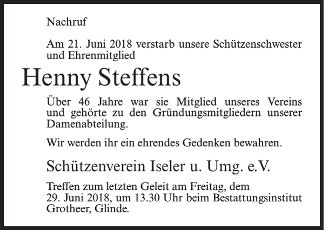 <p>Nachruf<br />Am 21. Juni 2018 verstarb unsere Schützenschwester<br />und Ehrenmitglied</p><p>Henny Steffens<br />Über 46 Jahre war sie Mitglied unseres Vereins<br />und gehörte zu den Gründungsmitgliedern unserer<br />Damenabteilung.<br />Wir werden ihr ein ehrendes Gedenken bewahren.</p><p>Schützenverein Iseler u. Umg. e.V.<br />Treffen zum letzten Geleit am Freitag, dem<br />29. Juni 2018, um 13.30 Uhr beim Bestattungsinstitut<br />Grotheer, Glinde.</p>