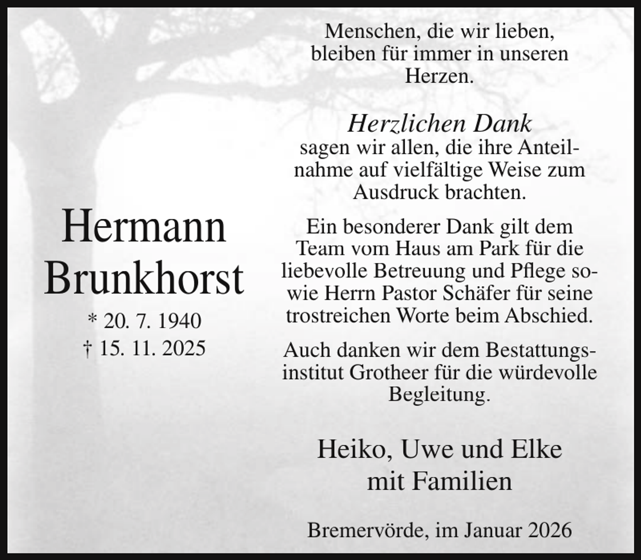 <p>Menschen, die wir lieben,<br />bleiben für immer in unseren<br />Herzen.</p><p>Herzlichen Dank</p><p>Hermann<br />Brunkhorst<br />* 20. 7. 1940<br />† 15. 11. 2025</p><p>sagen wir allen, die ihre Anteilnahme auf vielfältige Weise zum<br />Ausdruck brachten.<br />Ein besonderer Dank gilt dem<br />Team vom Haus am Park für die<br />liebevolle Betreuung und Pflege sowie Herrn Pastor Schäfer für seine<br />trostreichen Worte beim Abschied.<br />Auch danken wir dem Bestattungsinstitut Grotheer für die würdevolle<br />Begleitung.</p><p>Heiko, Uwe und Elke<br />mit Familien<br />Bremervörde, im Januar 2026</p>