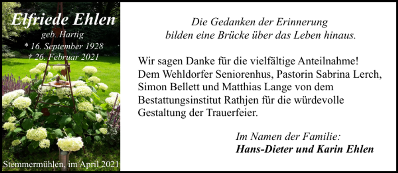 <p>Elfriede Ehlen<br />geb. Hartig<br />* 16. September 1928<br />† 26. Februar 2021</p><p>Die Gedanken der Erinnerung<br />bilden eine Brücke über das Leben hinaus.<br />Wir sagen Danke für die vielfältige Anteilnahme!<br />Dem Wehldorfer Seniorenhus, Pastorin Sabrina Lerch,<br />Simon Bellett und Matthias Lange von dem<br />Bestattungsinstitut Rathjen für die würdevolle<br />Gestaltung der Trauerfeier.<br />Im Namen der Familie:<br />Hans-Dieter und Karin Ehlen</p><p>Stemmermühlen, im April 2021</p>