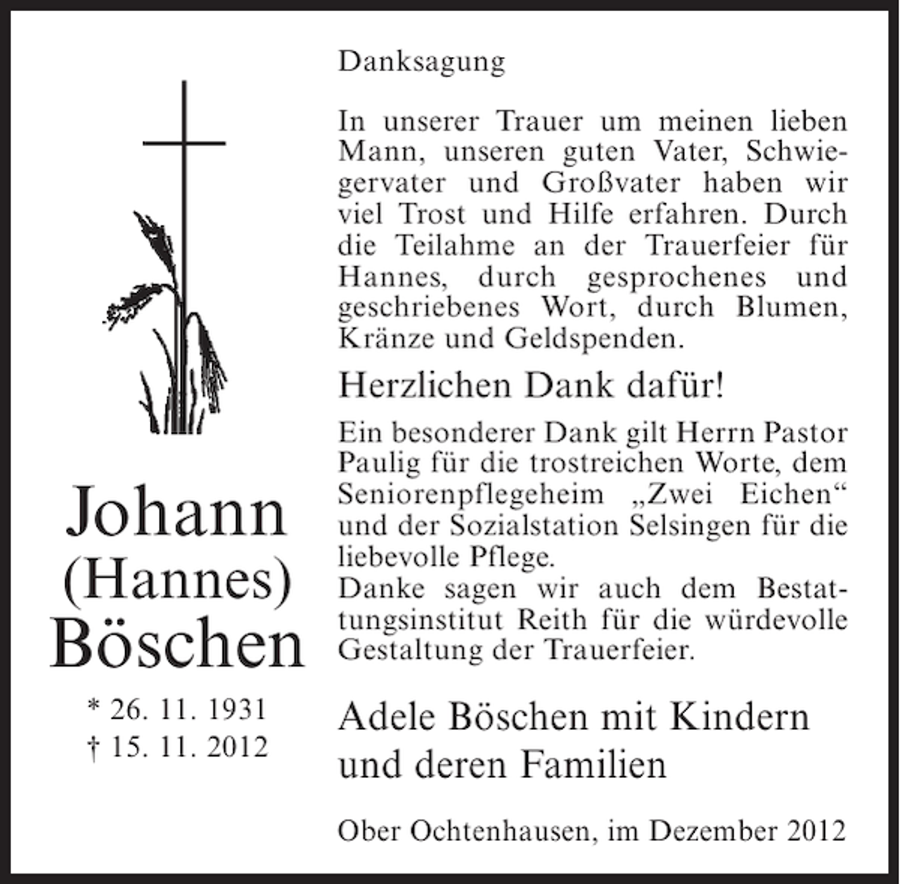 <p>Danksagung<br />In unserer Trauer um meinen lieben<br />Mann, unseren guten Vater, Schwiegervater und Großvater haben wir<br />viel Trost und Hilfe erfahren. Durch<br />die Teilahme an der Trauerfeier für<br />Hannes, durch gesprochenes und<br />geschriebenes Wort, durch Blumen,<br />Kränze und Geldspenden.</p><p>Herzlichen Dank dafür!</p><p>Johann<br />(Hannes)</p><p>Böschen<br />* 26. 11. 1931<br />† 15. 11. 2012</p><p>Ein besonderer Dank gilt Herrn Pastor<br />Paulig für die trostreichen Worte, dem<br />Seniorenpflegeheim „Zwei Eichen“<br />und der Sozialstation Selsingen für die<br />liebevolle Pflege.<br />Danke sagen wir auch dem Bestattungsinstitut Reith für die würdevolle<br />Gestaltung der Trauerfeier.</p><p>Adele Böschen mit Kindern<br />und deren Familien<br />Ober Ochtenhausen, im Dezember 2012</p>