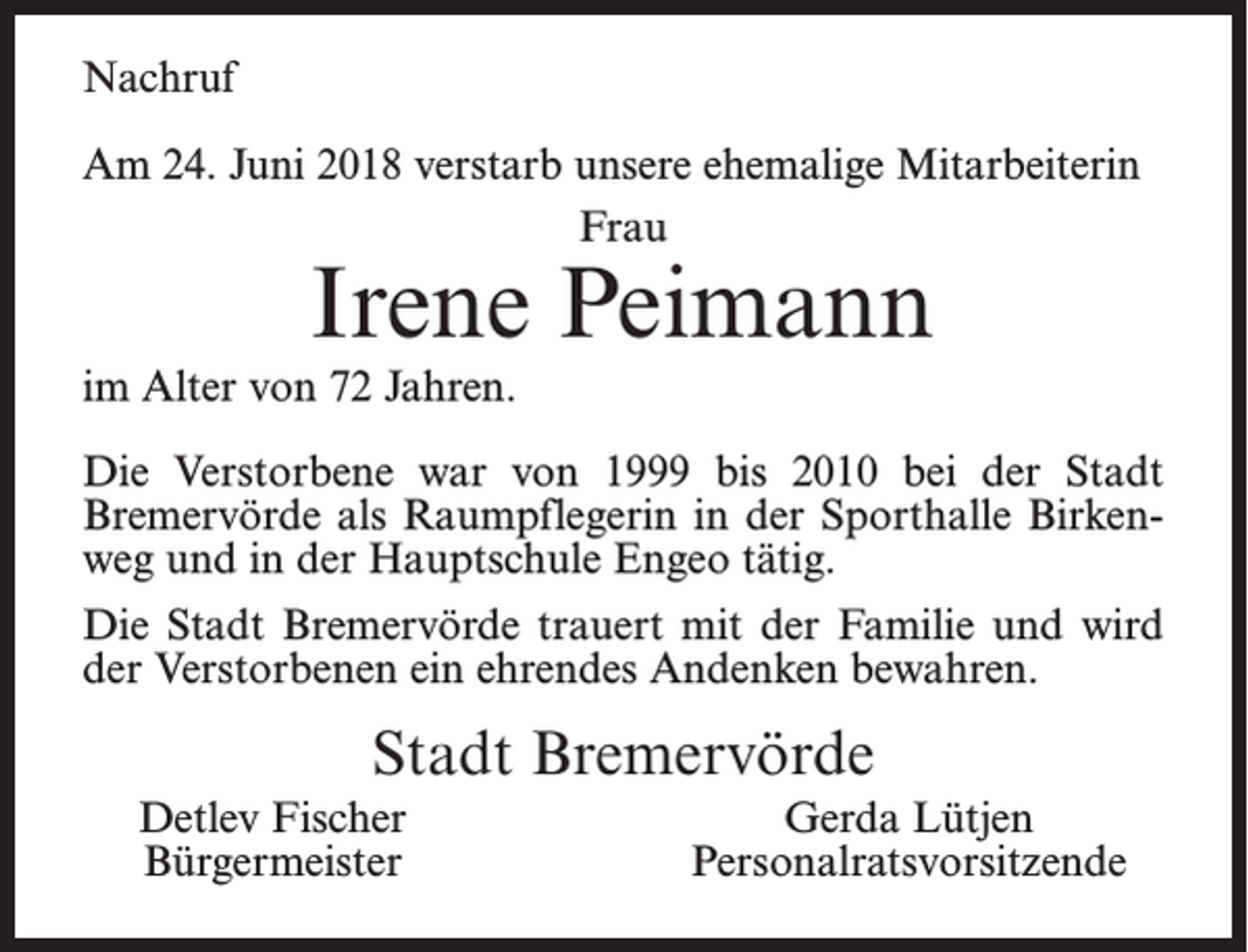 <p>Nachruf<br />Am 24. Juni 2018 verstarb unsere ehemalige Mitarbeiterin<br />Frau</p><p>Irene Peimann</p><p>im Alter von 72 Jahren.</p><p>Die Verstorbene war von 1999 bis 2010 bei der Stadt<br />Bremervörde als Raumpflegerin in der Sporthalle Birkenweg und in der Hauptschule Engeo tätig.<br />Die Stadt Bremervörde trauert mit der Familie und wird<br />der Verstorbenen ein ehrendes Andenken bewahren.</p><p>Stadt Bremervörde<br />Detlev Fischer<br />Bürgermeister</p><p>Gerda Lütjen<br />Personalratsvorsitzende</p>