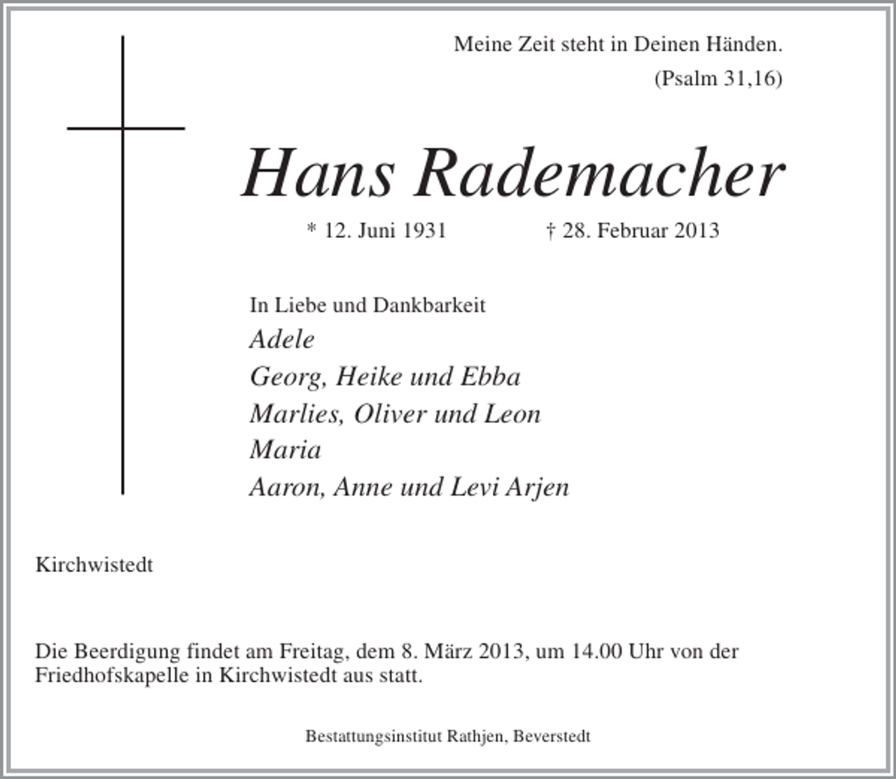 <p>Meine Zeit steht in Deinen Händen.<br />(Psalm 31,16)</p><p>Hans Rademacher<br />* 12. Juni 1931</p><p>† 28. Februar 2013</p><p>In Liebe und Dankbarkeit</p><p>Adele<br />Georg, Heike und Ebba<br />Marlies, Oliver und Leon<br />Maria<br />Aaron, Anne und Levi Arjen<br />Kirchwistedt</p><p>Die Beerdigung findet am Freitag, dem 8. März 2013, um 14.00 Uhr von der<br />Friedhofskapelle in Kirchwistedt aus statt.<br />Bestattungsinstitut Rathjen, Beverstedt</p>