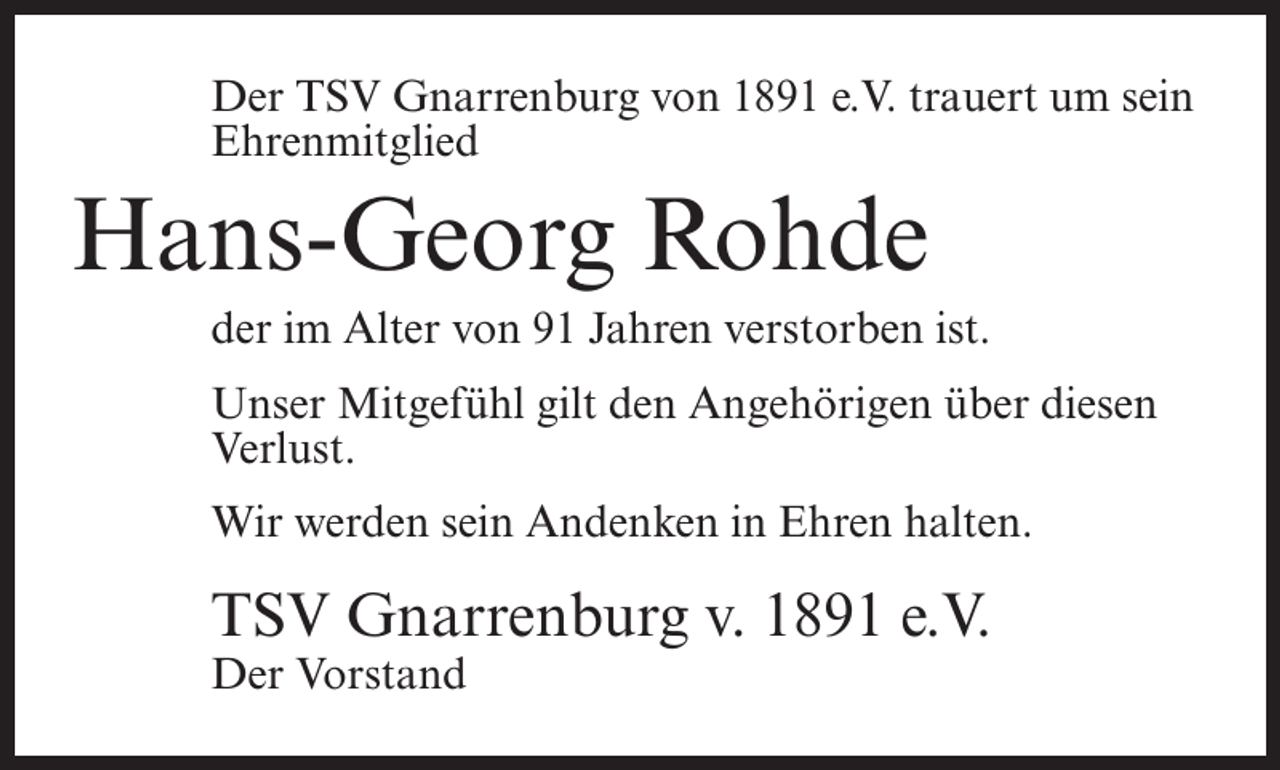 <p>Der TSV Gnarrenburg von 1891 e.V. trauert um sein<br />Ehrenmitglied</p><p>Hans-Georg Rohde<br />der im Alter von 91 Jahren verstorben ist.<br />Unser Mitgefühl gilt den Angehörigen über diesen<br />Verlust.<br />Wir werden sein Andenken in Ehren halten.</p><p>TSV Gnarrenburg v. 1891 e.V.<br />Der Vorstand</p>