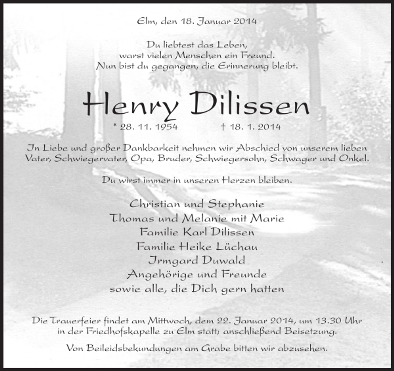 <p>Elm, den 18. Januar 2014<br />Du liebtest das Leben,<br />warst vielen Menschen ein Freund.<br />Nun bist du gegangen, die Erinnerung bleibt.</p><p>Henry Dilissen<br />* 28. 11. 1954</p><p>† 18. 1. 2014</p><p>In Liebe und großer Dankbarkeit nehmen wir Abschied von unserem lieben<br />Vater, Schwiegervater, Opa, Bruder, Schwiegersohn, Schwager und Onkel.<br />Du wirst immer in unseren Herzen bleiben.</p><p>Christian und Stephanie<br />Thomas und Melanie mit Marie<br />Familie Karl Dilissen<br />Familie Heike Lüchau<br />Irmgard Duwald<br />Angehörige und Freunde<br />sowie alle, die Dich gern hatten<br />Die Trauerfeier findet am Mittwoch, dem 22. Januar 2014, um 13.30 Uhr<br />in der Friedhofskapelle zu Elm statt; anschließend Beisetzung.<br />Von Beileidsbekundungen am Grabe bitten wir abzusehen.</p>
