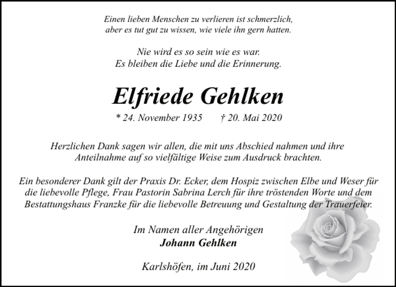 <p>Einen lieben Menschen zu verlieren ist schmerzlich,<br />aber es tut gut zu wissen, wie viele ihn gern hatten.</p><p>Nie wird es so sein wie es war.<br />Es bleiben die Liebe und die Erinnerung.</p><p>Elfriede Gehlken<br />* 24. November 1935</p><p>† 20. Mai 2020</p><p>Herzlichen Dank sagen wir allen, die mit uns Abschied nahmen und ihre<br />Anteilnahme auf so vielfältige Weise zum Ausdruck brachten.<br />Ein besonderer Dank gilt der Praxis Dr. Ecker, dem Hospiz zwischen Elbe und Weser für<br />die liebevolle Pflege, Frau Pastorin Sabrina Lerch für ihre tröstenden Worte und dem<br />Bestattungshaus Franzke für die liebevolle Betreuung und Gestaltung der Trauerfeier.</p><p>Im Namen aller Angehörigen<br />Johann Gehlken<br />Karlshöfen, im Juni 2020</p>