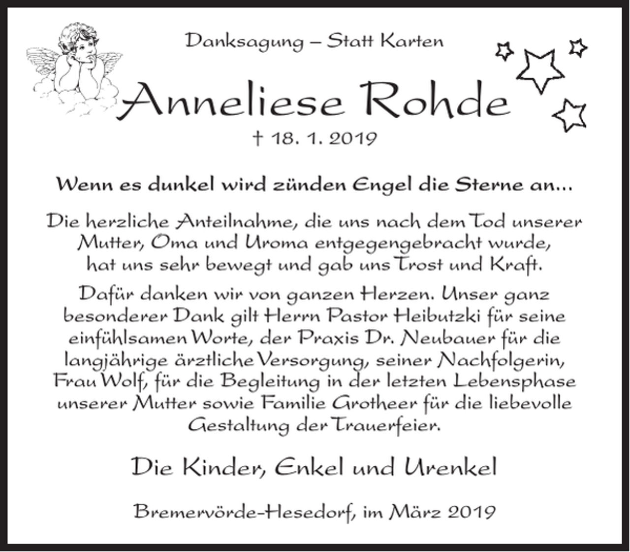 <p>Danksagung – Statt Karten</p><p>Anneliese Rohde<br />† 18. 1. 2019</p><p>Wenn es dunkel wird zünden Engel die Sterne an...<br />Die herzliche Anteilnahme, die uns nach dem Tod unserer<br />Mutter, Oma und Uroma entgegengebracht wurde,<br />hat uns sehr bewegt und gab uns Trost und Kraft.<br />Dafür danken wir von ganzen Herzen. Unser ganz<br />besonderer Dank gilt Herrn Pastor Heibutzki für seine<br />einfühlsamen Worte, der Praxis Dr. Neubauer für die<br />langjährige ärztliche Versorgung, seiner Nachfolgerin,<br />Frau Wolf, für die Begleitung in der letzten Lebensphase<br />unserer Mutter sowie Familie Grotheer für die liebevolle<br />Gestaltung der Trauerfeier.</p><p>Die Kinder, Enkel und Urenkel<br />Bremervörde-Hesedorf, im März 2019</p>