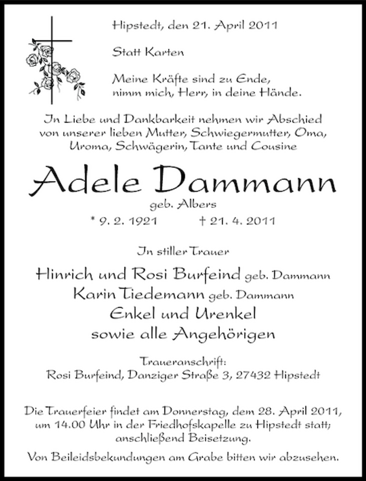 <p>Hipstedt, den 21. April 2011 Statt Karten Meine Kräfte sind zu Ende, nimm mich, Herr, in deine Hände. In Liebe und Dankbarkeit nehmen wir Abschied von unserer lieben Mutter, Schwiegermutter, Oma, Uroma, Schwägerin, Tante und Cousine</p><p>Adele Dammann<br />geb. Albers * 9. 2. 1921 † 21. 4. 2011 In stiller Trauer</p><p>Hinrich und Rosi Burfeind geb. Dammann Karin Tiedemann geb. Dammann Enkel und Urenkel sowie alle Angehörigen<br />Traueranschrift: Rosi Burfeind, Danziger Straße 3, 27432 Hipstedt Die Trauerfeier findet am Donnerstag, dem 28. April 2011, um 14.00 Uhr in der Friedhofskapelle zu Hipstedt statt; anschließend Beisetzung. Von Beileidsbekundungen am Grabe bitten wir abzusehen.</p>
