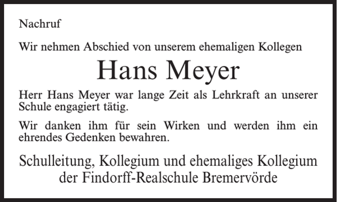 <p>Nachruf<br />Wir nehmen Abschied von unserem ehemaligen Kollegen</p><p>Hans Meyer<br />Herr Hans Meyer war lange Zeit als Lehrkraft an unserer<br />Schule engagiert tätig.<br />Wir danken ihm für sein Wirken und werden ihm ein<br />ehrendes Gedenken bewahren.</p><p>Schulleitung, Kollegium und ehemaliges Kollegium<br />der Findorff-Realschule Bremervörde</p>