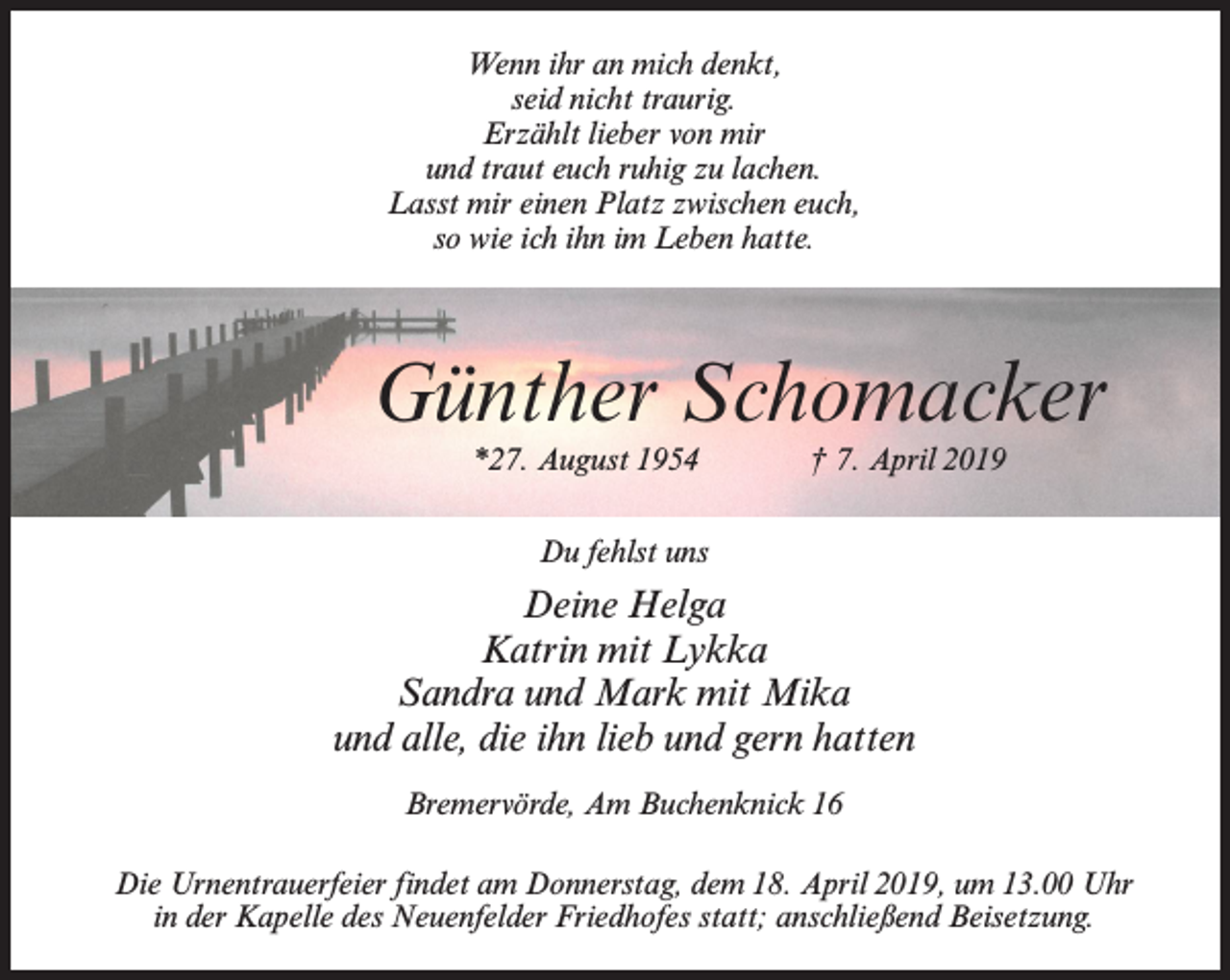 <p>Wenn ihr an mich denkt,<br />seid nicht traurig.<br />Erzählt lieber von mir<br />und traut euch ruhig zu lachen.<br />Lasst mir einen Platz zwischen euch,<br />so wie ich ihn im Leben hatte.</p><p>Günther Schomacker<br />*27. August 1954</p><p>† 7. April 2019</p><p>Du fehlst uns</p><p>Deine Helga<br />Katrin mit Lykka<br />Sandra und Mark mit Mika<br />und alle, die ihn lieb und gern hatten<br />Bremervörde, Am Buchenknick 16<br />Die Urnentrauerfeier findet am Donnerstag, dem 18. April 2019, um 13.00 Uhr<br />in der Kapelle des Neuenfelder Friedhofes statt; anschließend Beisetzung.</p>