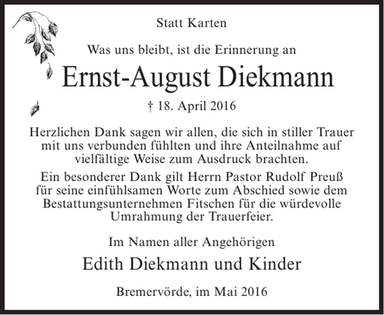 <p>Statt Karten<br />Was uns bleibt, ist die Erinnerung an</p><p>Ernst-August Diekmann<br />† 18. April 2016<br />Herzlichen Dank sagen wir allen, die sich in stiller Trauer<br />mit uns verbunden fühlten und ihre Anteilnahme auf<br />vielfältige Weise zum Ausdruck brachten.<br />Ein besonderer Dank gilt Herrn Pastor Rudolf Preuß<br />für seine einfühlsamen Worte zum Abschied sowie dem<br />Bestattungsunternehmen Fitschen für die würdevolle<br />Umrahmung der Trauerfeier.<br />Im Namen aller Angehörigen</p><p>Edith Diekmann und Kinder<br />Bremervörde, im Mai 2016</p>