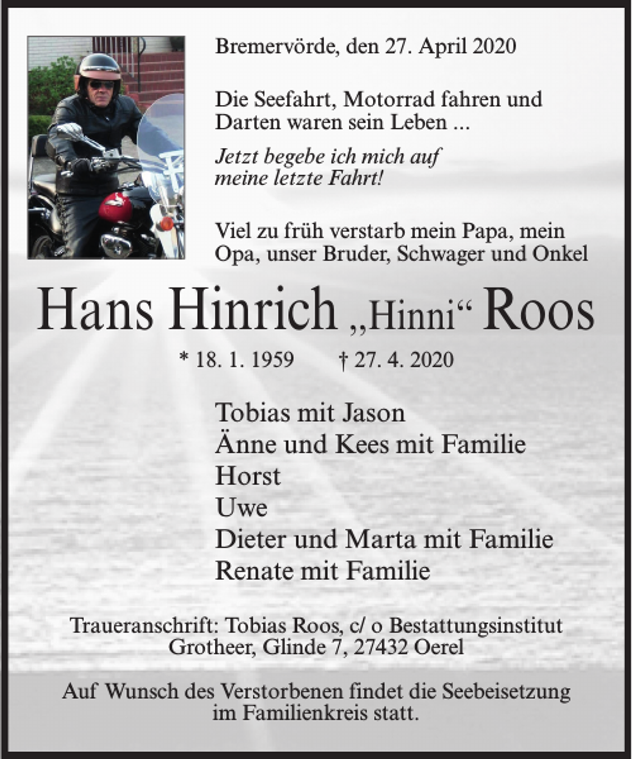 <p>Bremervörde, den 27. April 2020<br />Die Seefahrt, Motorrad fahren und<br />Darten waren sein Leben ...<br />Jetzt begebe ich mich auf<br />meine letzte Fahrt!<br />Viel zu früh verstarb mein Papa, mein<br />Opa, unser Bruder, Schwager und Onkel</p><p>Hans Hinrich ,,Hinni‘‘ Roos<br />* 18. 1. 1959</p><p>† 27. 4. 2020</p><p>Tobias mit Jason<br />Änne und Kees mit Familie<br />Horst<br />Uwe<br />Dieter und Marta mit Familie<br />Renate mit Familie<br />Traueranschrift: Tobias Roos, c/ o Bestattungsinstitut<br />Grotheer, Glinde 7, 27432 Oerel<br />Auf Wunsch des Verstorbenen findet die Seebeisetzung<br />im Familienkreis statt.</p>